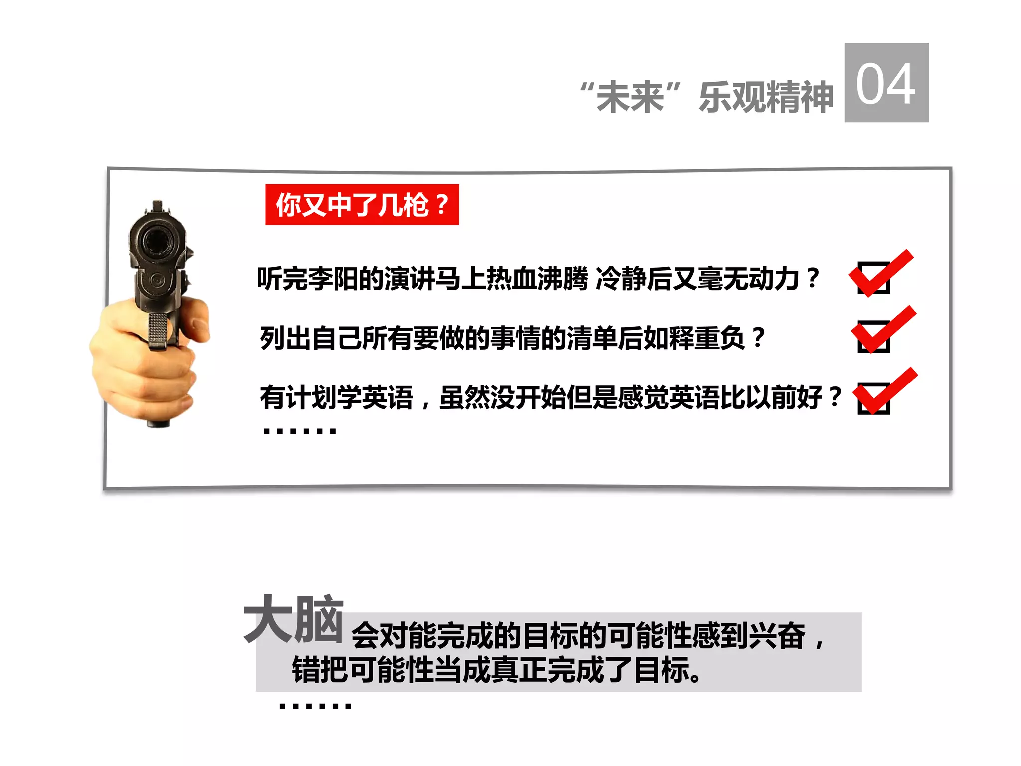 “未来”乐观精神 04
……
会对能完成的目标的可能性感到兴奋，
错把可能性当成真正完成了目标。
大脑
你又中了几枪？
听完李阳的演讲马上热血沸腾 冷静后又毫无动力？
列出自己所有要做的事情的清单后如释重负？
有计划学英语，虽然没开始但是感觉英语比以前好？
……
 