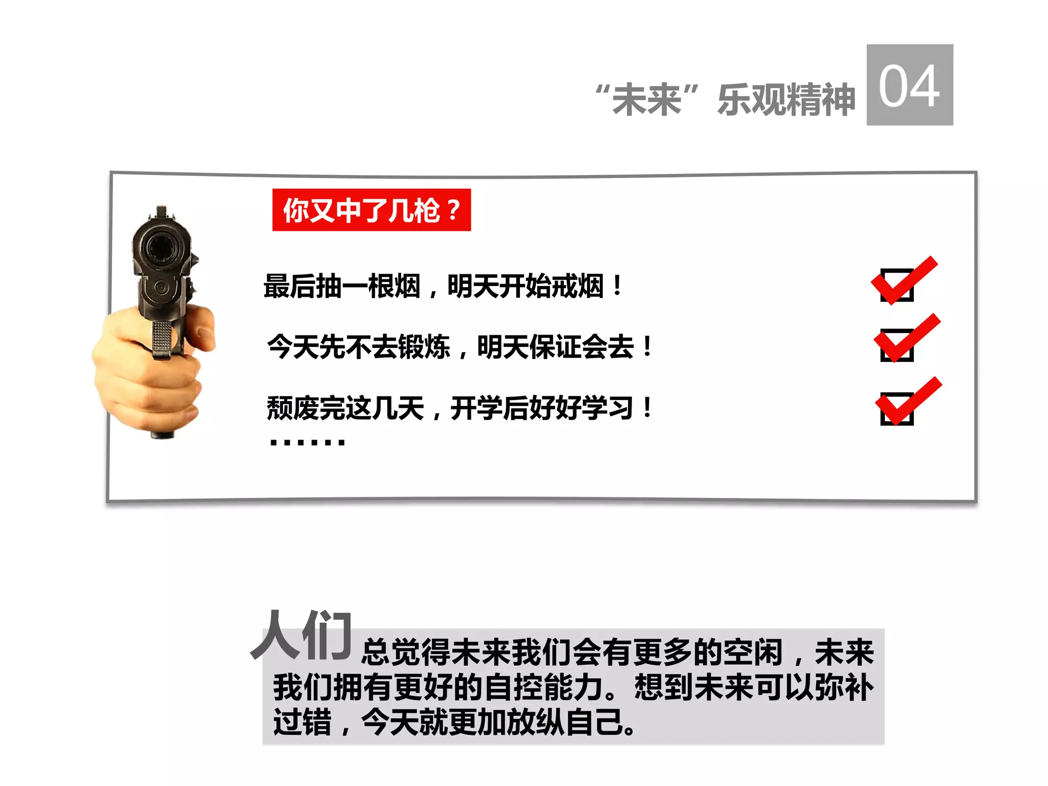 “未来”乐观精神 04
总觉得未来我们会有更多的空闲，未来
我们拥有更好的自控能力。想到未来可以弥补
过错，今天就更加放纵自己。
人们
你又中了几枪？
最后抽一根烟，明天开始戒烟！
今天先不去锻炼，明天保证会去！
颓废完这几天，开学后好好学习！
……
 