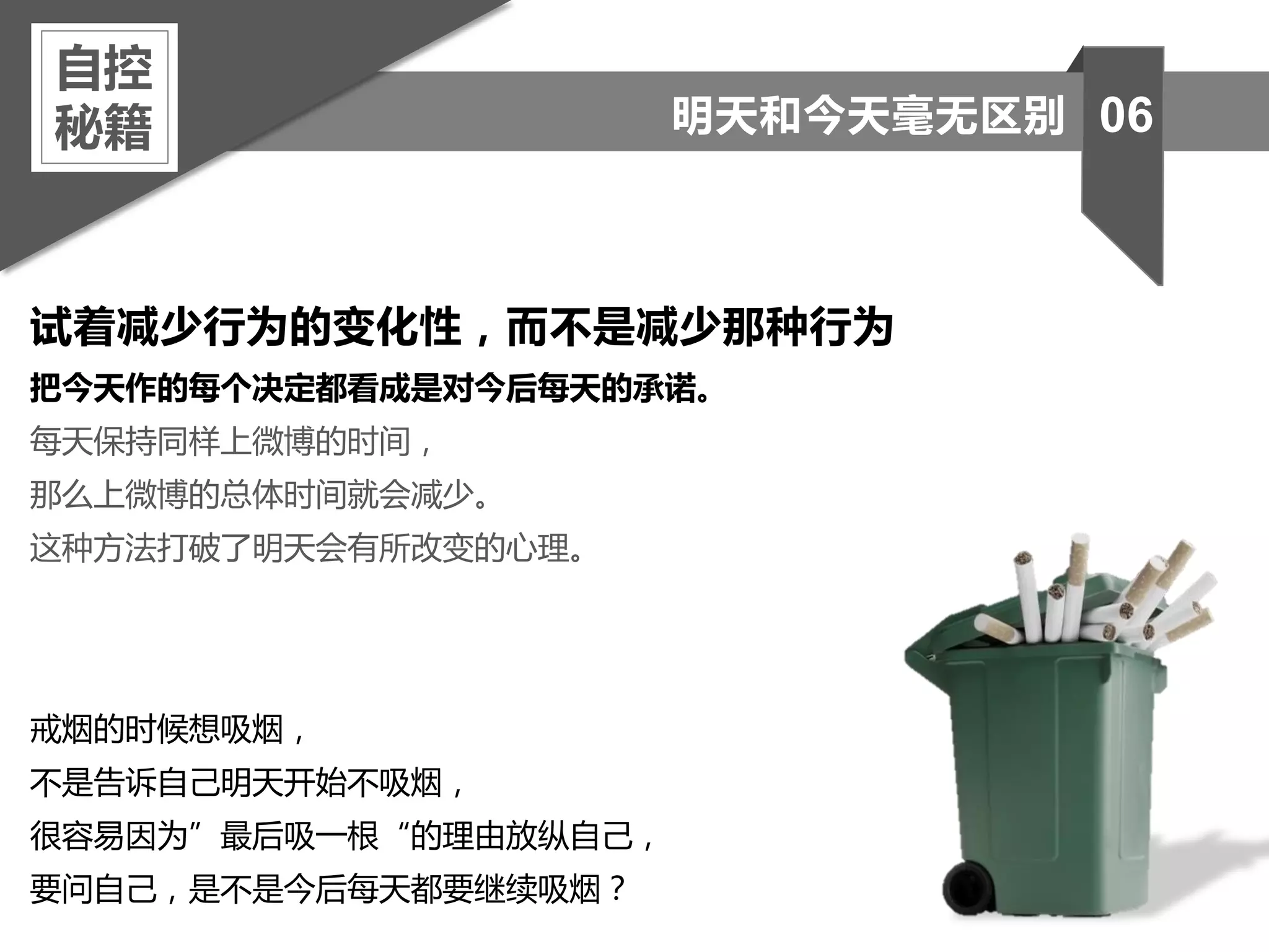 试着减少行为的变化性，而不是减少那种行为
把今天作的每个决定都看成是对今后每天的承诺。
每天保持同样上微博的时间，
那么上微博的总体时间就会减少。
这种方法打破了明天会有所改变的心理。
戒烟的时候想吸烟，
不是告诉自己明天开始不吸烟，
很容易因为”最后吸一根“的理由放纵自己，
要问自己，是不是今后每天都要继续吸烟？
自控
秘籍 06明天和今天毫无区别
 