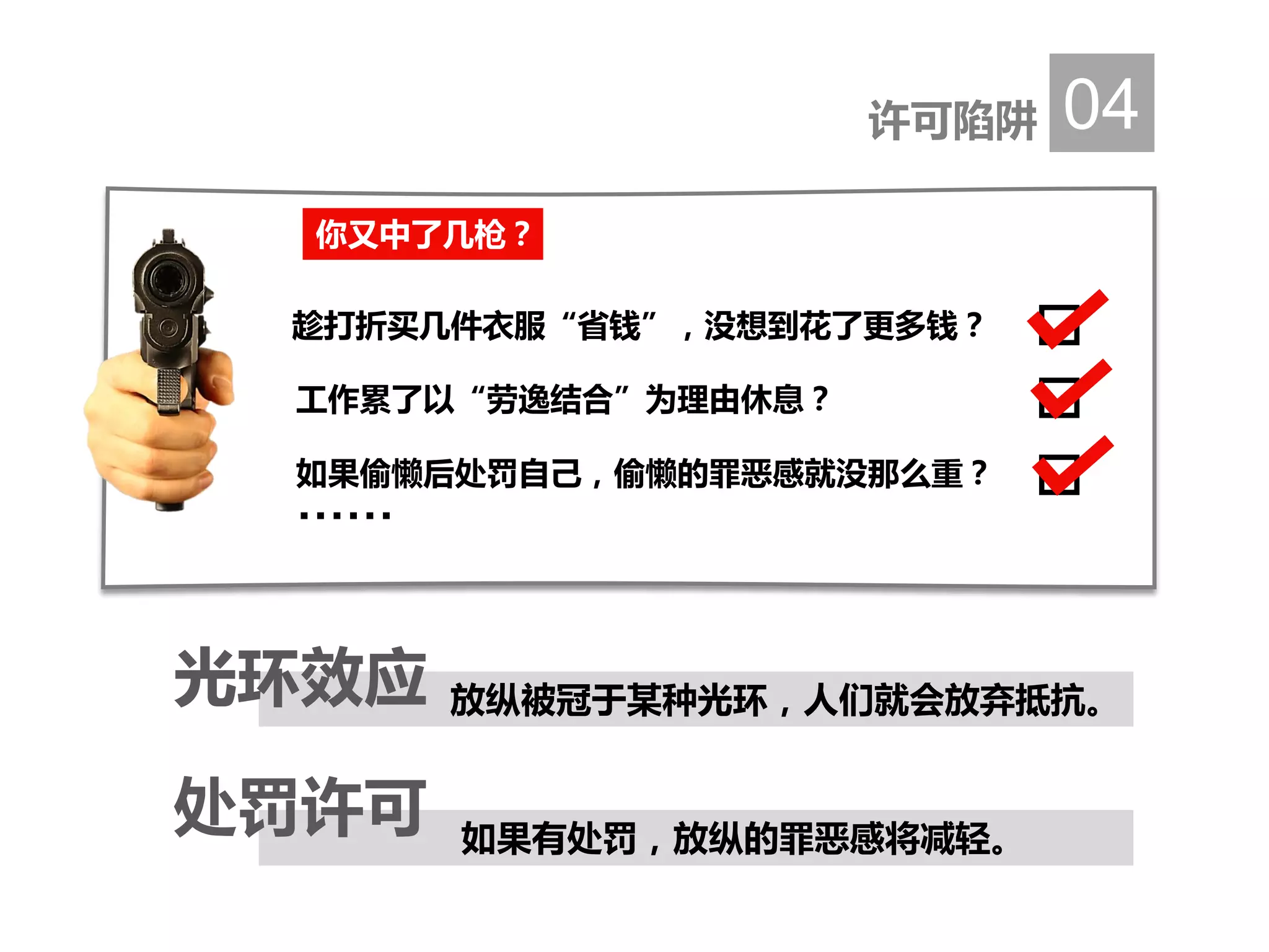 许可陷阱 04
放纵被冠于某种光环，人们就会放弃抵抗。光环效应
如果有处罚，放纵的罪恶感将减轻。
处罚许可
你又中了几枪？
趁打折买几件衣服“省钱”，没想到花了更多钱？
工作累了以“劳逸结合”为理由休息？
如果偷懒后处罚自己，偷懒的罪恶感就没那么重？
……
 