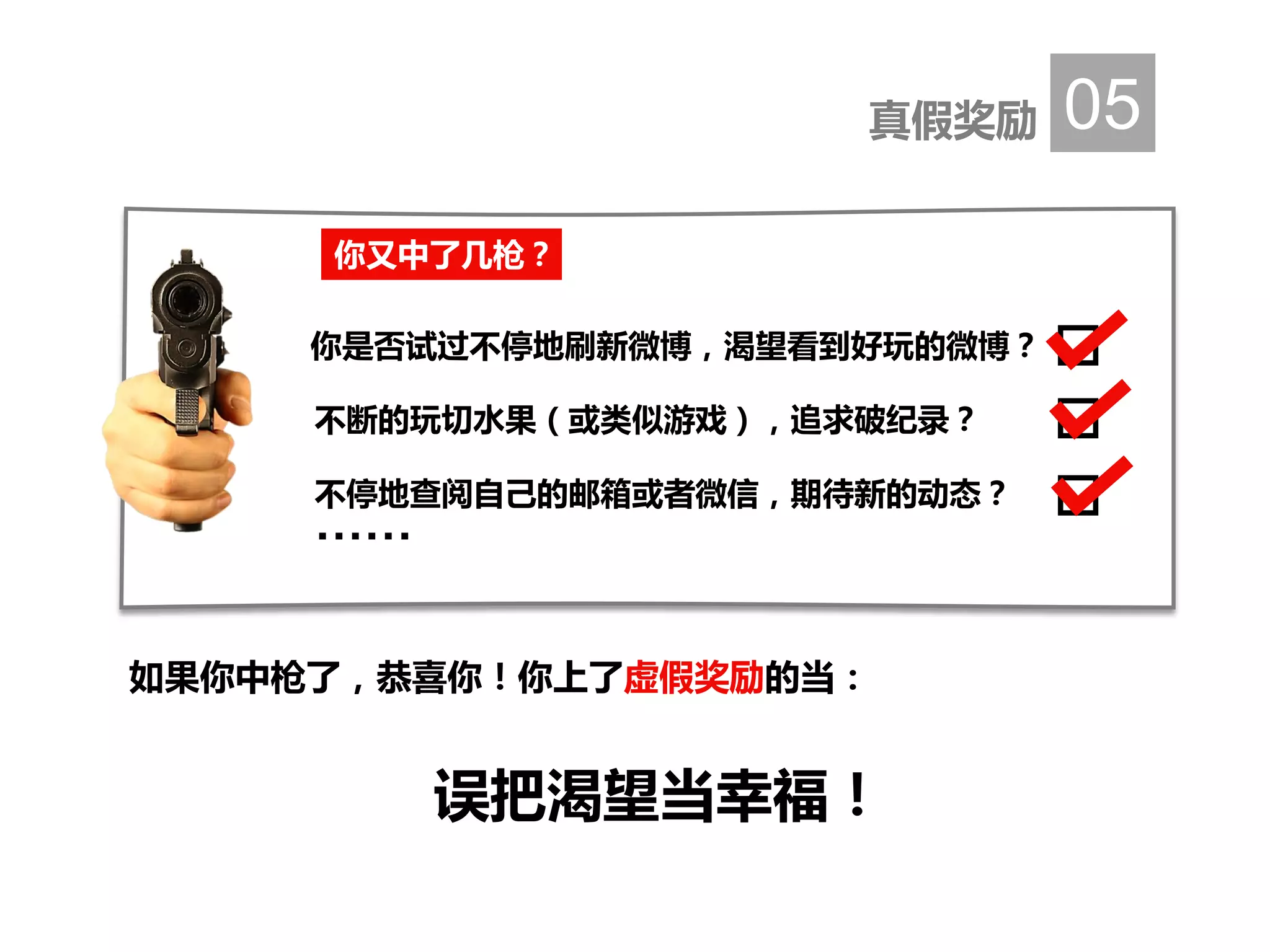 真假奖励 05
如果你中枪了，恭喜你！你上了虚假奖励的当：
误把渴望当幸福！
你又中了几枪？
你是否试过不停地刷新微博，渴望看到好玩的微博？
不断的玩切水果（或类似游戏），追求破纪录？
不停地查阅自己的邮箱或者微信，期待新的动态？
……
 