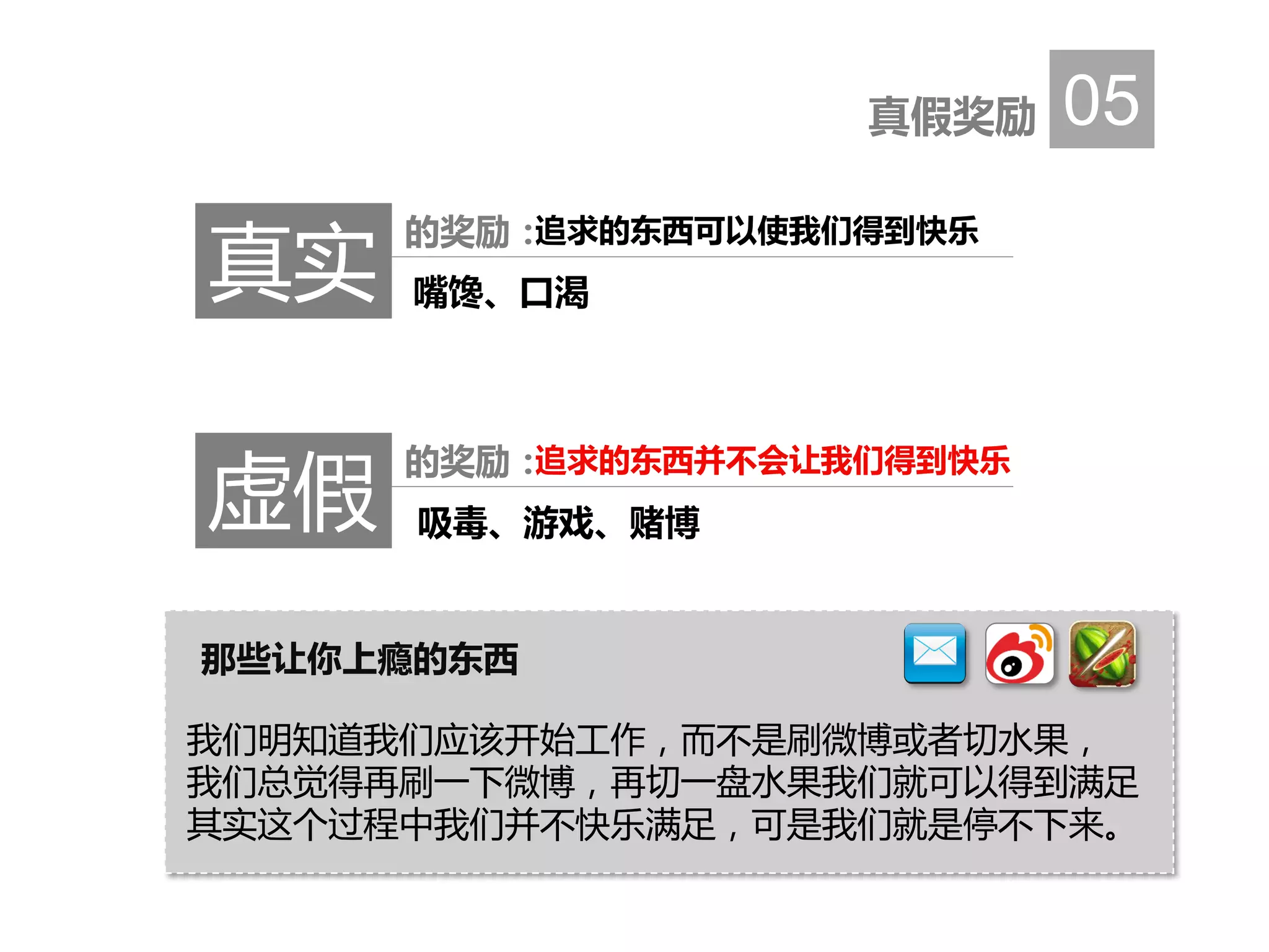 真假奖励 05
真实
的奖励：追求的东西可以使我们得到快乐
嘴馋、口渴
虚假
的奖励：追求的东西并不会让我们得到快乐
吸毒、游戏、赌博
那些让你上瘾的东西
我们明知道我们应该开始工作，而不是刷微博或者切水果，
我们总觉得再刷一下微博，再切一盘水果我们就可以得到满足
其实这个过程中我们并不快乐满足，可是我们就是停不下来。
 