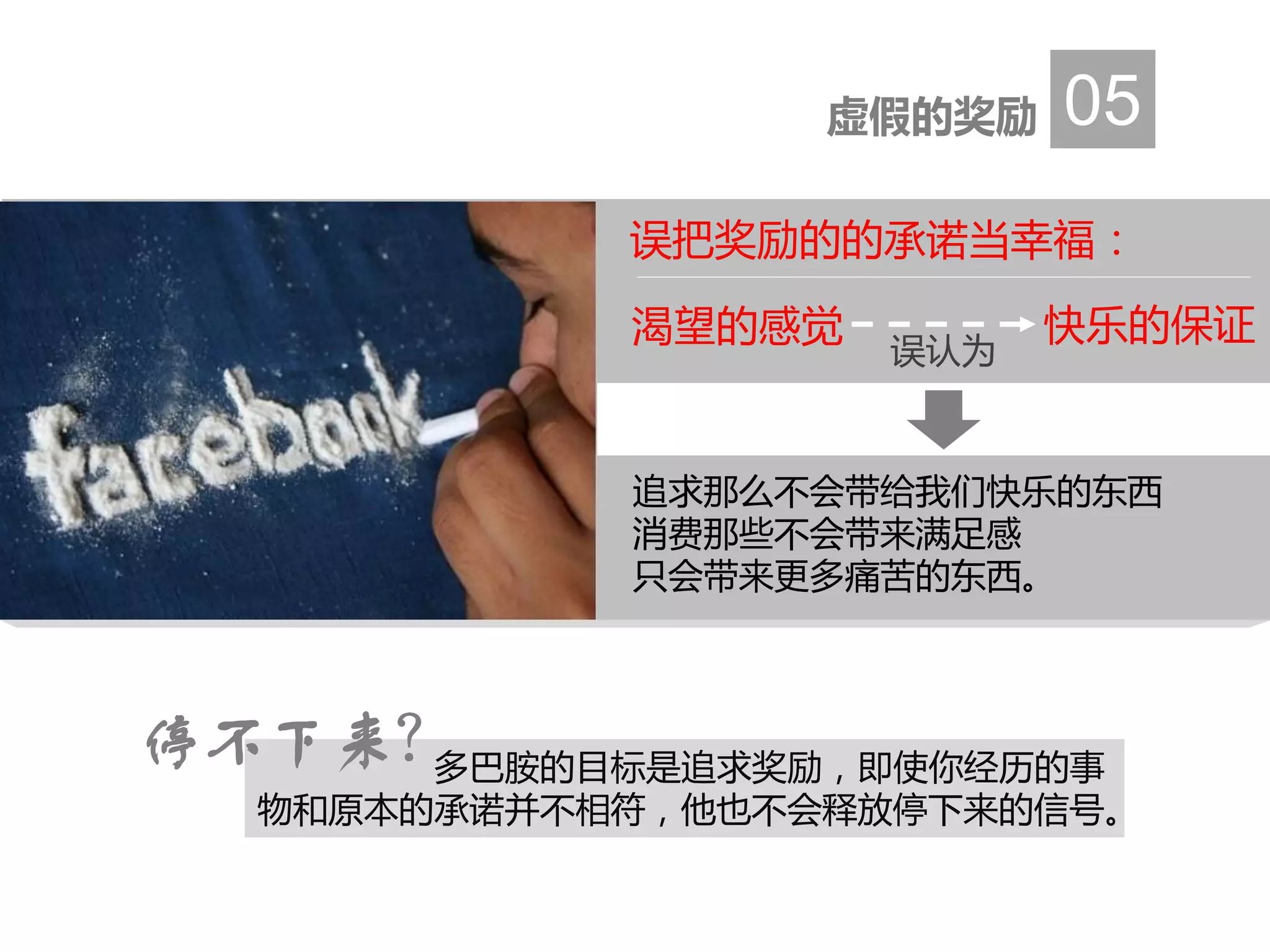 虚假的奖励 05
多巴胺的目标是追求奖励，即使你经历的事
物和原本的承诺并不相符，他也不会释放停下来的信号。
停不下来？
追求那么不会带给我们快乐的东西
消费那些不会带来满足感
只会带来更多痛苦的东西。
误把奖励的的承诺当幸福：
渴望的感觉 快乐的保证
误认为
 