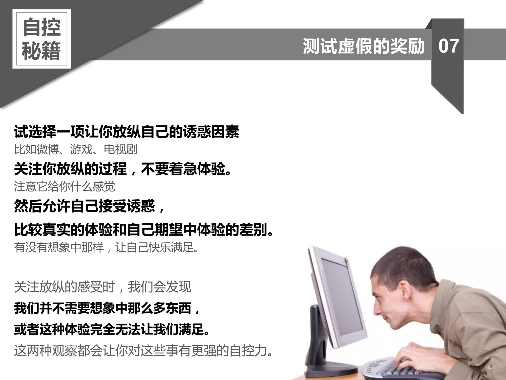 试选择一项让你放纵自己的诱惑因素
比如微博、游戏、电视剧
关注你放纵的过程，不要着急体验。
注意它给你什么感觉
然后允许自己接受诱惑，
比较真实的体验和自己期望中体验的差别。
有没有想象中那样，让自己快乐满足。
关注放纵的感受时，我们会发现
我们并不需要想象中那么多东西，
或者这种体验完全无法让我们满足。
这两种观察都会让你对这些事有更强的自控力。
自控
秘籍 07测试虚假的奖励
 
