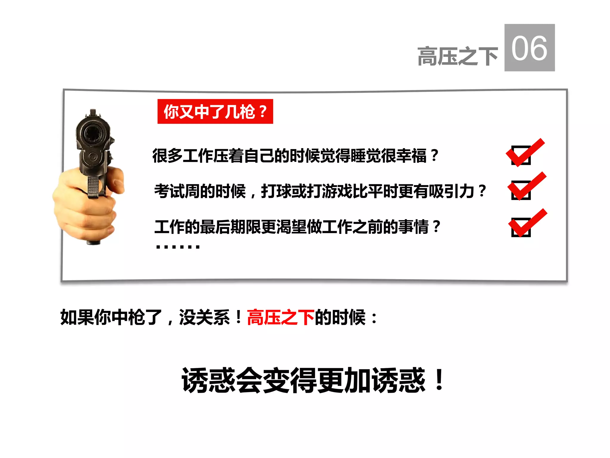高压之下 06
如果你中枪了，没关系！高压之下的时候：
诱惑会变得更加诱惑！
你又中了几枪？
很多工作压着自己的时候觉得睡觉很幸福？
考试周的时候，打球或打游戏比平时更有吸引力？
工作的最后期限更渴望做工作之前的事情？
……
 
