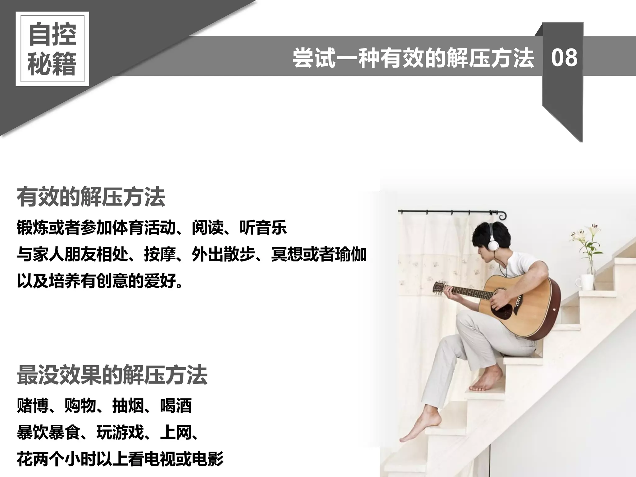 有效的解压方法
锻炼或者参加体育活动、阅读、听音乐
与家人朋友相处、按摩、外出散步、冥想或者瑜伽
以及培养有创意的爱好。
最没效果的解压方法
赌博、购物、抽烟、喝酒
暴饮暴食、玩游戏、上网、
花两个小时以上看电视或电影
自控
秘籍 08尝试一种有效的解压方法
 
