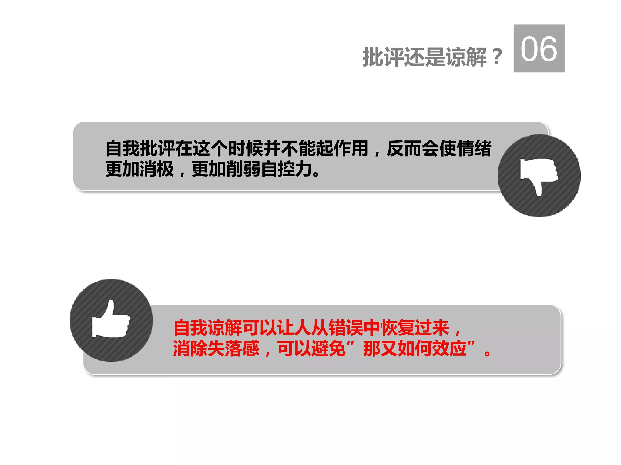 批评还是谅解？ 06
自我批评在这个时候并不能起作用，反而会使情绪
更加消极，更加削弱自控力。
自我谅解可以让人从错误中恢复过来，
消除失落感，可以避免”那又如何效应”。
 