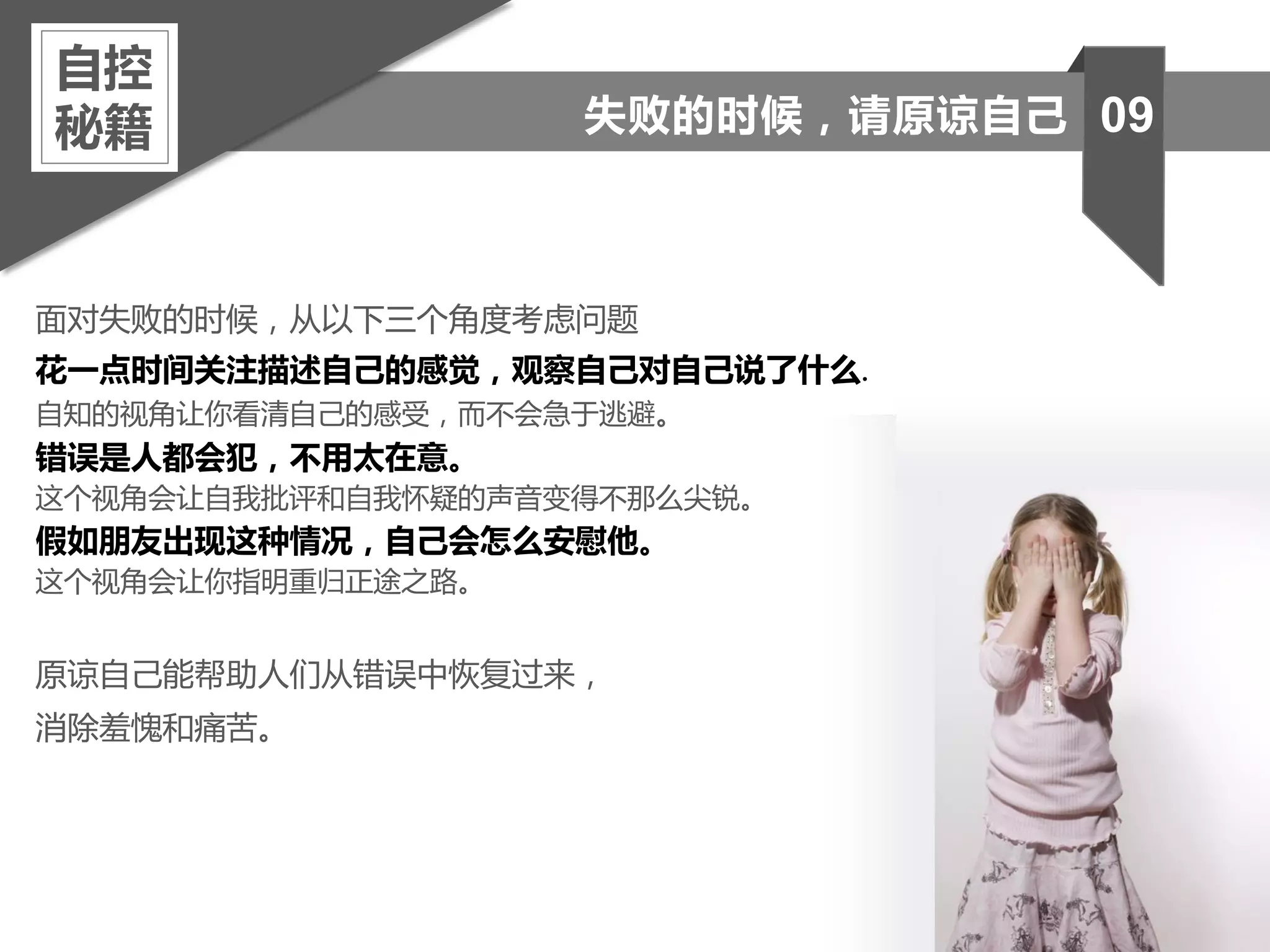 面对失败的时候，从以下三个角度考虑问题
花一点时间关注描述自己的感觉，观察自己对自己说了什么.
自知的视角让你看清自己的感受，而不会急于逃避。
错误是人都会犯，不用太在意。
这个视角会让自我批评和自我怀疑的声音变得不那么尖锐。
假如朋友出现这种情况，自己会怎么安慰他。
这个视角会让你指明重归正途之路。
原谅自己能帮助人们从错误中恢复过来，
消除羞愧和痛苦。
自控
秘籍 09失败的时候，请原谅自己
 