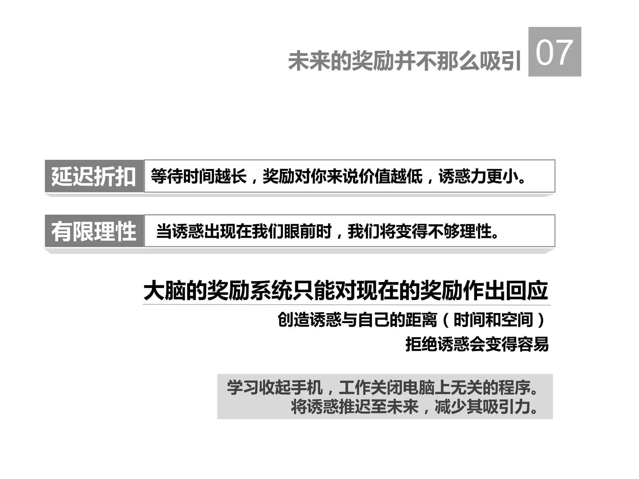 未来的奖励并不那么吸引 07
大脑的奖励系统只能对现在的奖励作出回应
当诱惑出现在我们眼前时，我们将变得不够理性。
等待时间越长，奖励对你来说价值越低，诱惑力更小。延迟折扣
有限理性
创造诱惑与自己的距离（时间和空间）
拒绝诱惑会变得容易
学习收起手机，工作关闭电脑上无关的程序。
将诱惑推迟至未来，减少其吸引力。
 