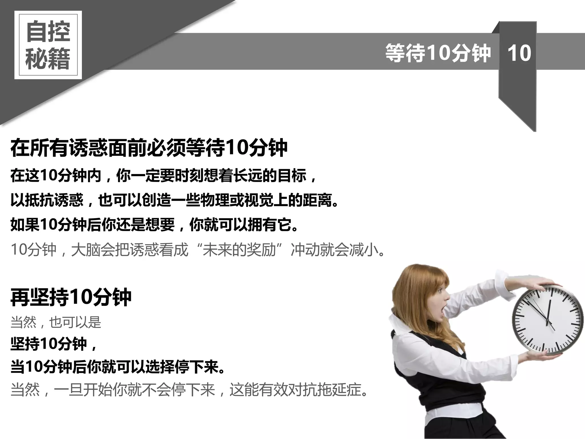 在所有诱惑面前必须等待10分钟
在这10分钟内，你一定要时刻想着长远的目标，
以抵抗诱惑，也可以创造一些物理或视觉上的距离。
如果10分钟后你还是想要，你就可以拥有它。
10分钟，大脑会把诱惑看成“未来的奖励”冲动就会减小。
再坚持10分钟
当然，也可以是
坚持10分钟，
当10分钟后你就可以选择停下来。
当然，一旦开始你就不会停下来，这能有效对抗拖延症。
自控
秘籍 10等待10分钟
 