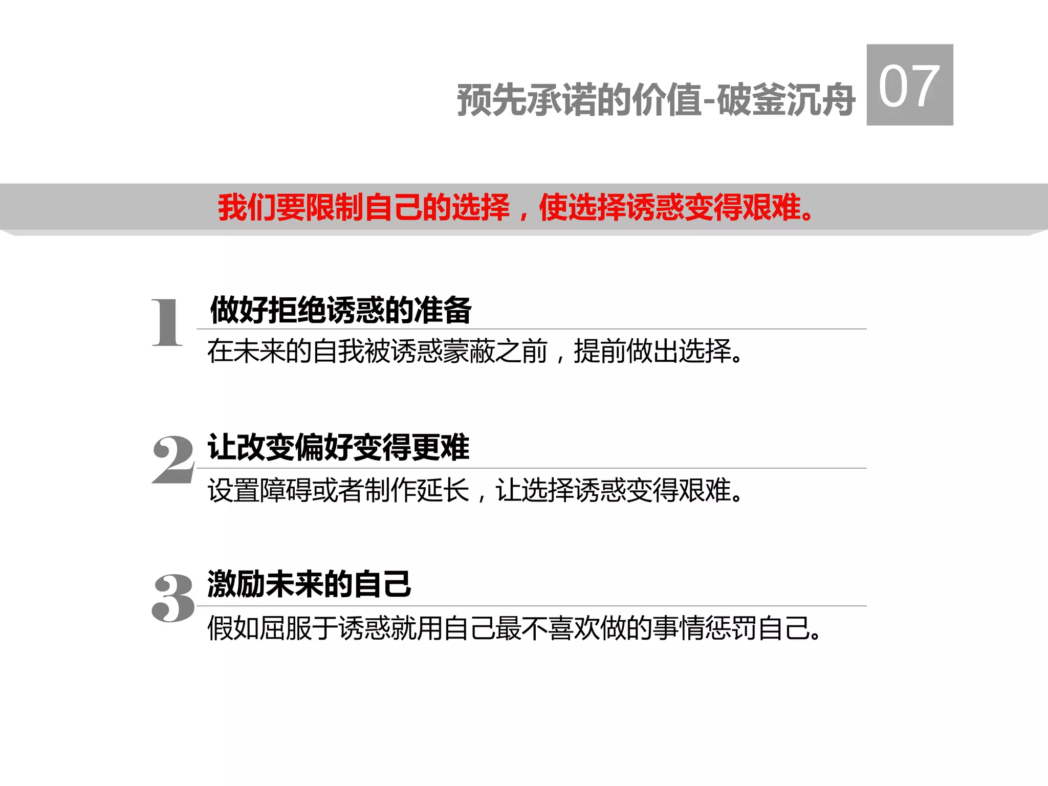 预先承诺的价值-破釜沉舟 07
做好拒绝诱惑的准备
在未来的自我被诱惑蒙蔽之前，提前做出选择。
1
让改变偏好变得更难
设置障碍或者制作延长，让选择诱惑变得艰难。
2
激励未来的自己
假如屈服于诱惑就用自己最不喜欢做的事情惩罚自己。
3
我们要限制自己的选择，使选择诱惑变得艰难。
 