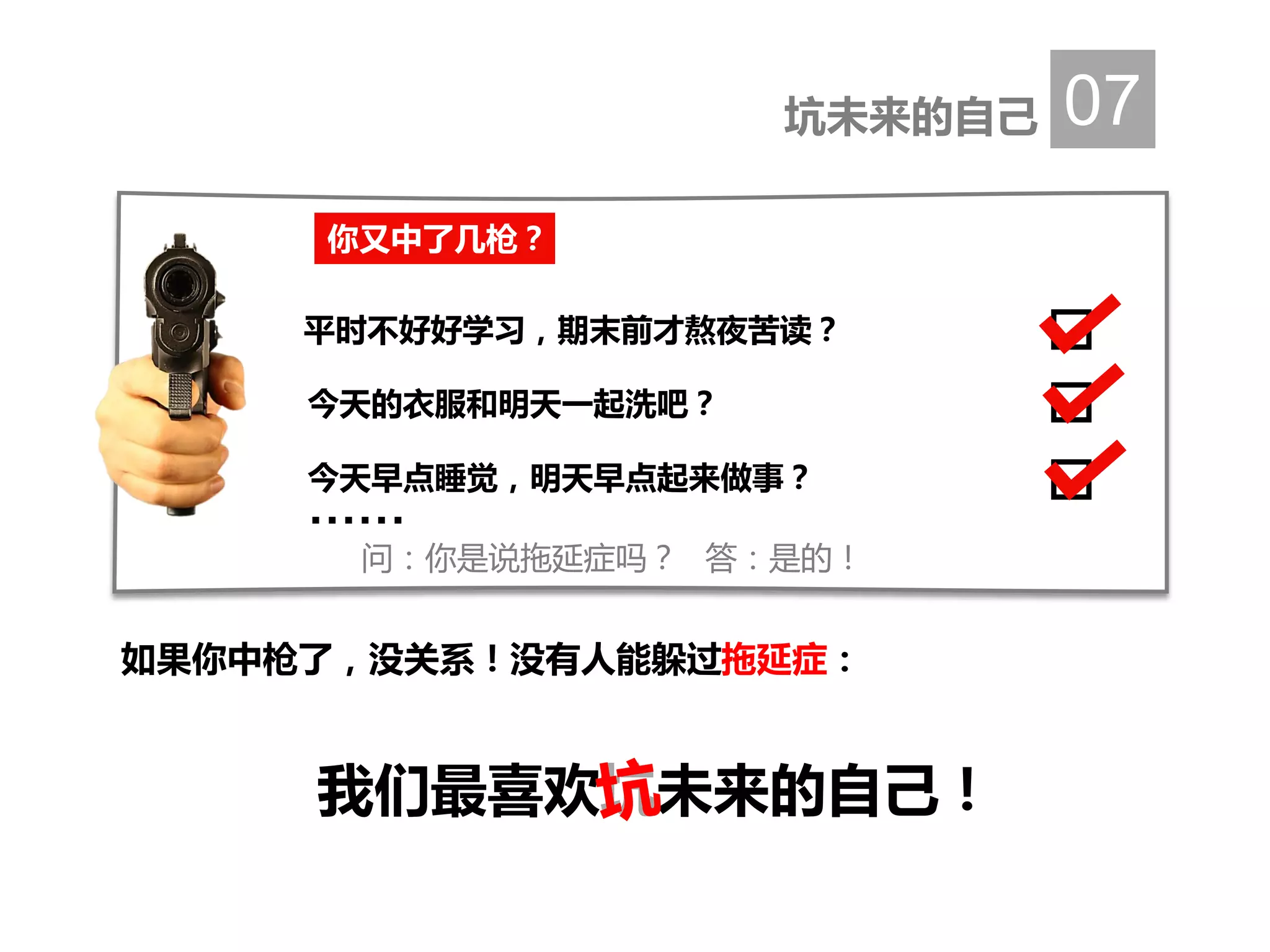 坑未来的自己 07
如果你中枪了，没关系！没有人能躲过拖延症：
我们最喜欢坑未来的自己！
你又中了几枪？
平时不好好学习，期末前才熬夜苦读？
今天的衣服和明天一起洗吧？
今天早点睡觉，明天早点起来做事？
……
问：你是说拖延症吗？ 答：是的！
 