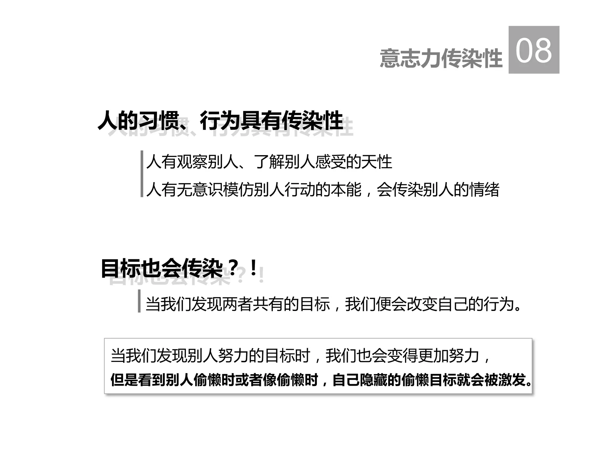 当我们发现别人努力的目标时，我们也会变得更加努力，
但是看到别人偷懒时或者像偷懒时，自己隐藏的偷懒目标就会被激发。
人的习惯、行为具有传染性
意志力传染性 08
人有观察别人、了解别人感受的天性
人有无意识模仿别人行动的本能，会传染别人的情绪
人的习惯、行为具有传染性
目标也会传染？！目标也会传染？！
当我们发现两者共有的目标，我们便会改变自己的行为。
 