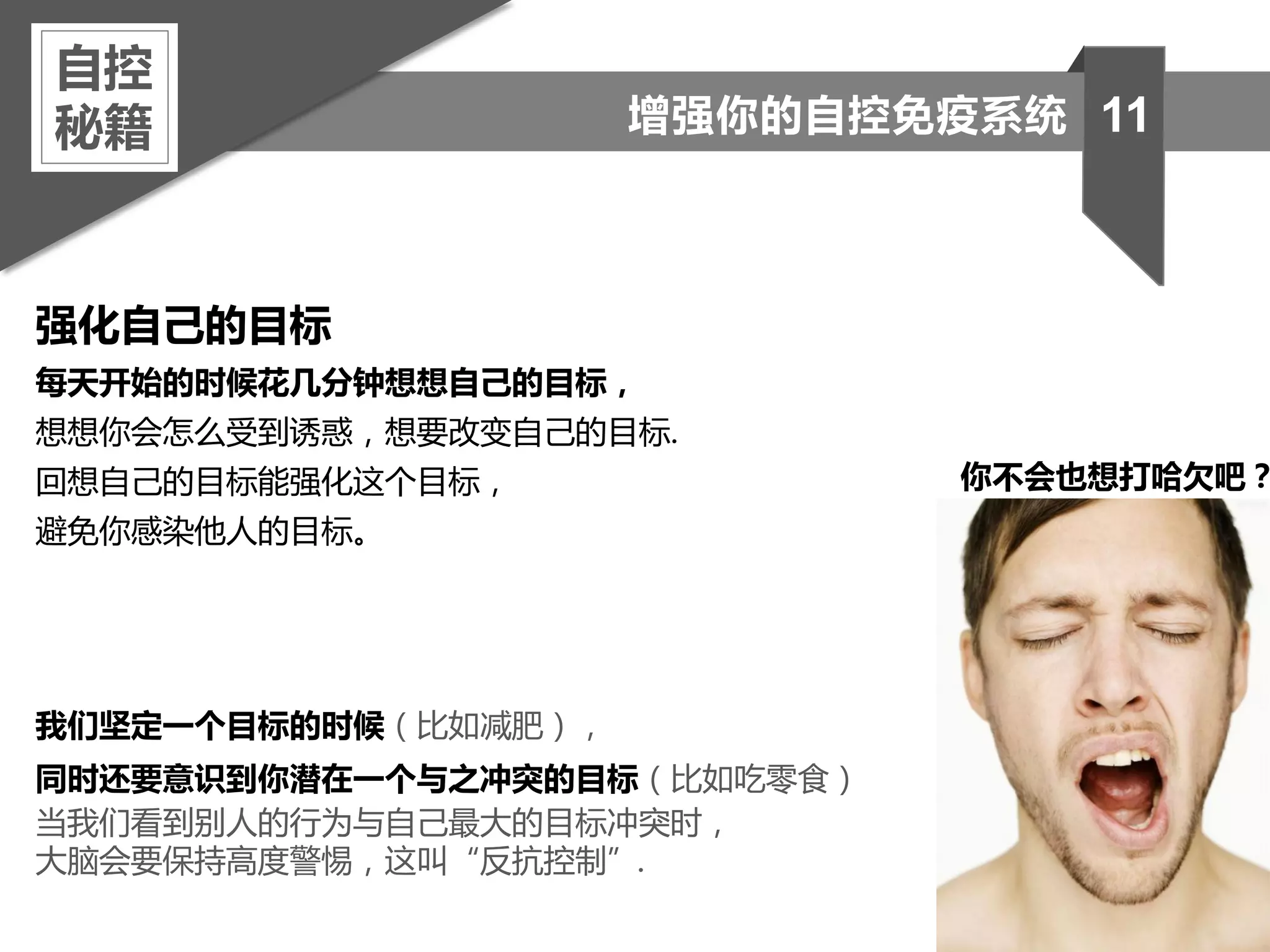 强化自己的目标
每天开始的时候花几分钟想想自己的目标，
想想你会怎么受到诱惑，想要改变自己的目标.
回想自己的目标能强化这个目标，
避免你感染他人的目标。
我们坚定一个目标的时候（比如减肥），
同时还要意识到你潜在一个与之冲突的目标（比如吃零食）
当我们看到别人的行为与自己最大的目标冲突时，
大脑会要保持高度警惕，这叫“反抗控制”.
自控
秘籍 11增强你的自控免疫系统
你不会也想打哈欠吧？
 