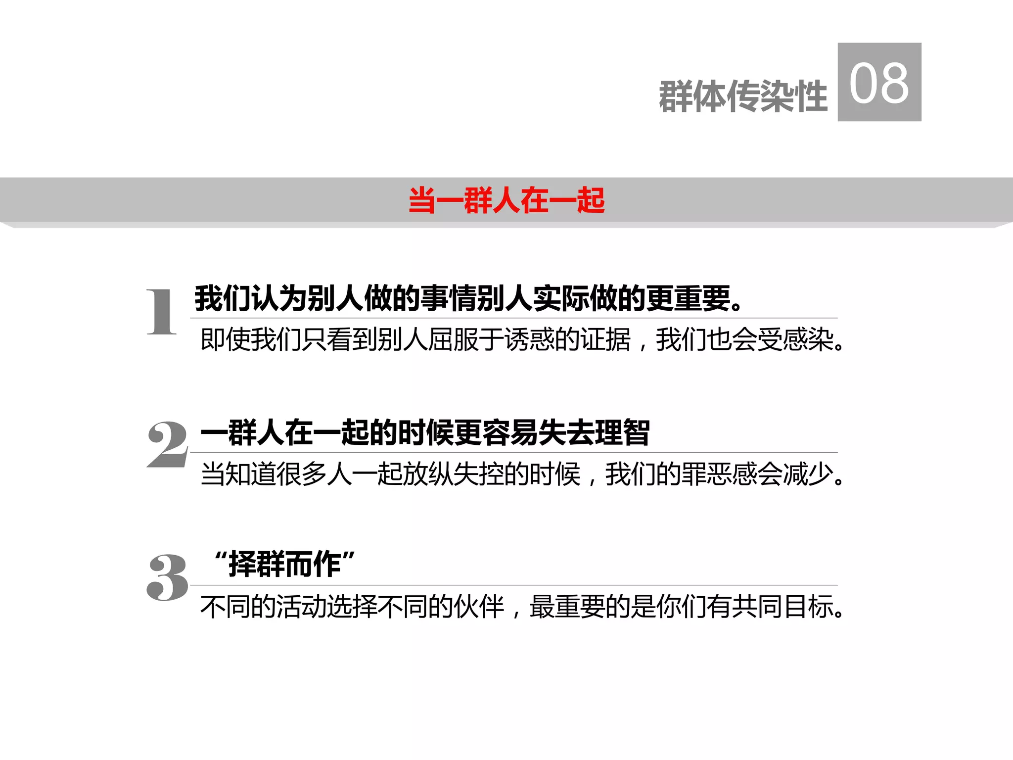 当一群人在一起
群体传染性 08
1 即使我们只看到别人屈服于诱惑的证据，我们也会受感染。
一群人在一起的时候更容易失去理智
当知道很多人一起放纵失控的时候，我们的罪恶感会减少。
2
“择群而作”
不同的活动选择不同的伙伴，最重要的是你们有共同目标。
3
我们认为别人做的事情别人实际做的更重要。
 