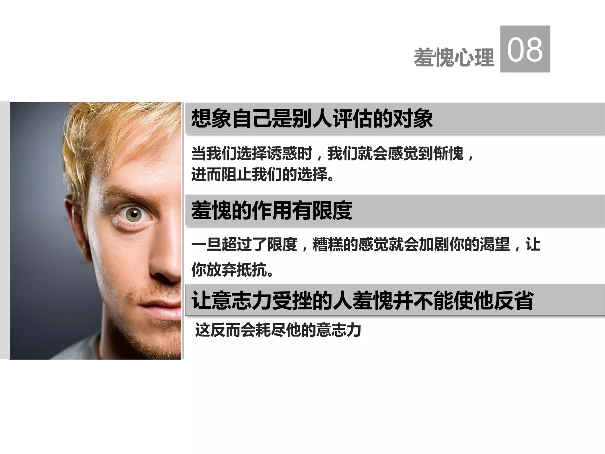 当我们选择诱惑时，我们就会感觉到惭愧，
进而阻止我们的选择。
这反而会耗尽他的意志力
羞愧心理 08
想象自己是别人评估的对象
一旦超过了限度，糟糕的感觉就会加剧你的渴望，让
你放弃抵抗。
羞愧的作用有限度
让意志力受挫的人羞愧并不能使他反省
 