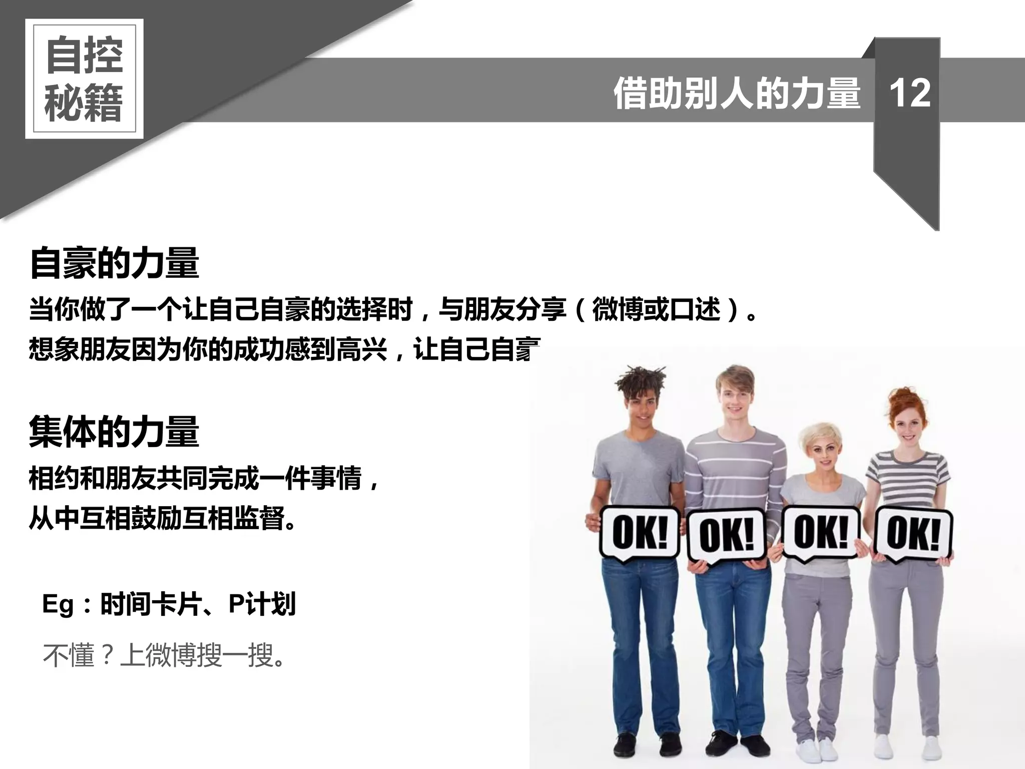 自豪的力量
当你做了一个让自己自豪的选择时，与朋友分享（微博或口述）。
想象朋友因为你的成功感到高兴，让自己自豪。
集体的力量
相约和朋友共同完成一件事情，
从中互相鼓励互相监督。
自控
秘籍 12借助别人的力量
Eg：时间卡片、P计划
不懂？上微博搜一搜。
 