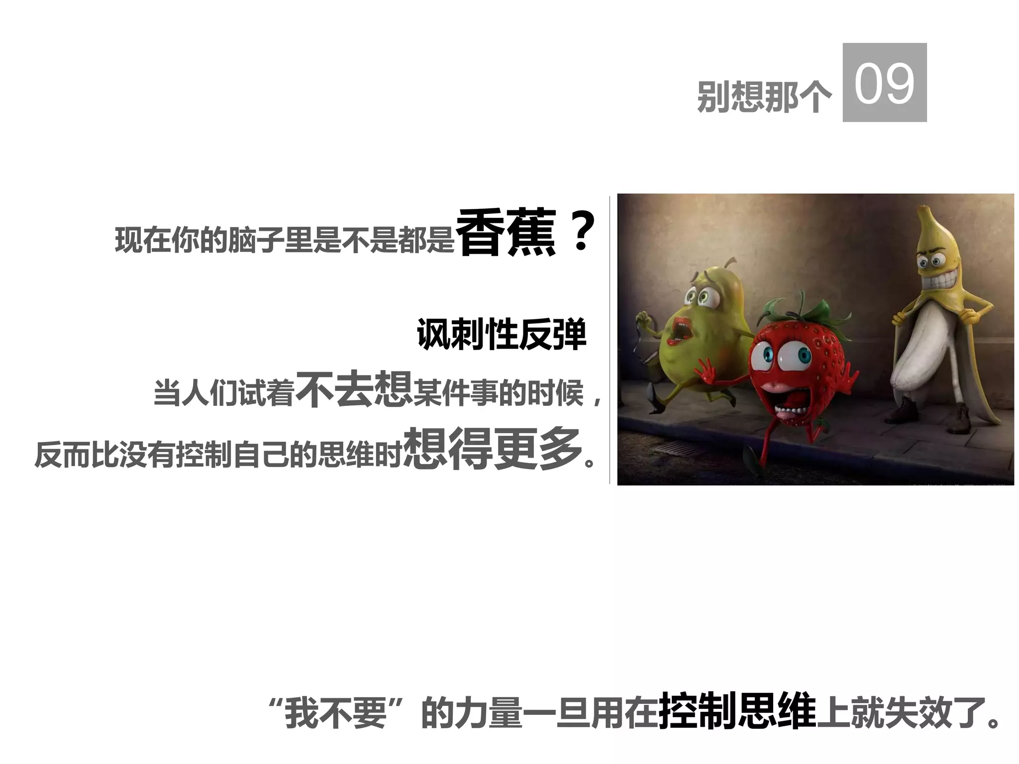 别想那个 09
讽刺性反弹
当人们试着不去想某件事的时候，
反而比没有控制自己的思维时想得更多。
现在你的脑子里是不是都是香蕉？
“我不要”的力量一旦用在控制思维上就失效了。
 