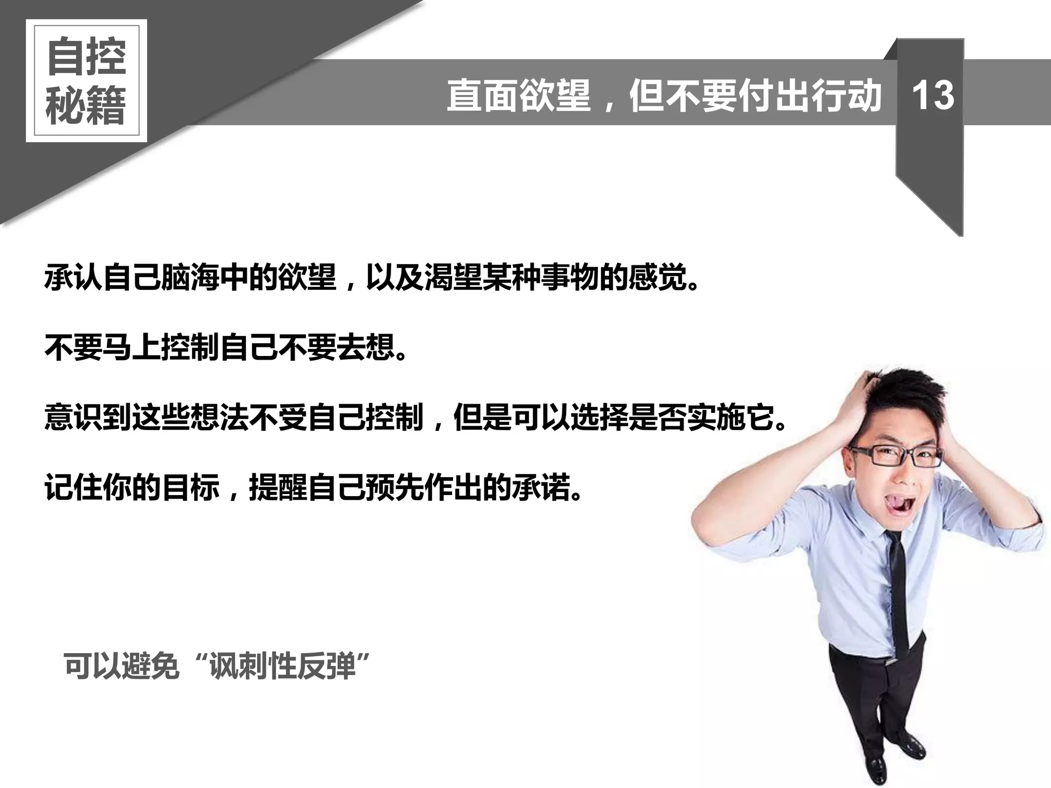 承认自己脑海中的欲望，以及渴望某种事物的感觉。
不要马上控制自己不要去想。
意识到这些想法不受自己控制，但是可以选择是否实施它。
记住你的目标，提醒自己预先作出的承诺。
自控
秘籍 13直面欲望，但不要付出行动
可以避免“讽刺性反弹”
 