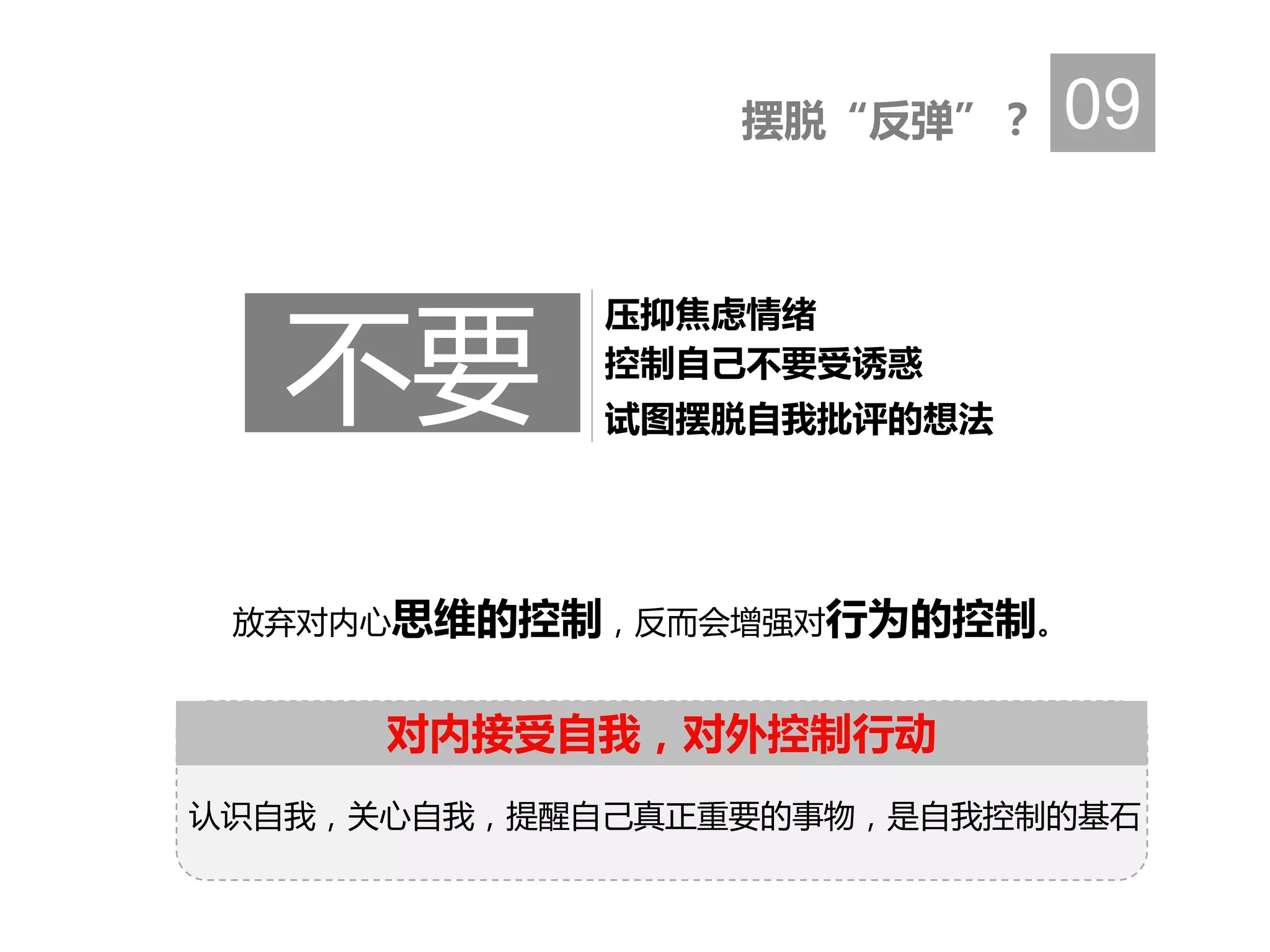 放弃对内心思维的控制，反而会增强对行为的控制。
摆脱“反弹”？ 09
控制自己不要受诱惑
压抑焦虑情绪
试图摆脱自我批评的想法
不要
对内接受自我，对外控制行动
认识自我，关心自我，提醒自己真正重要的事物，是自我控制的基石
 