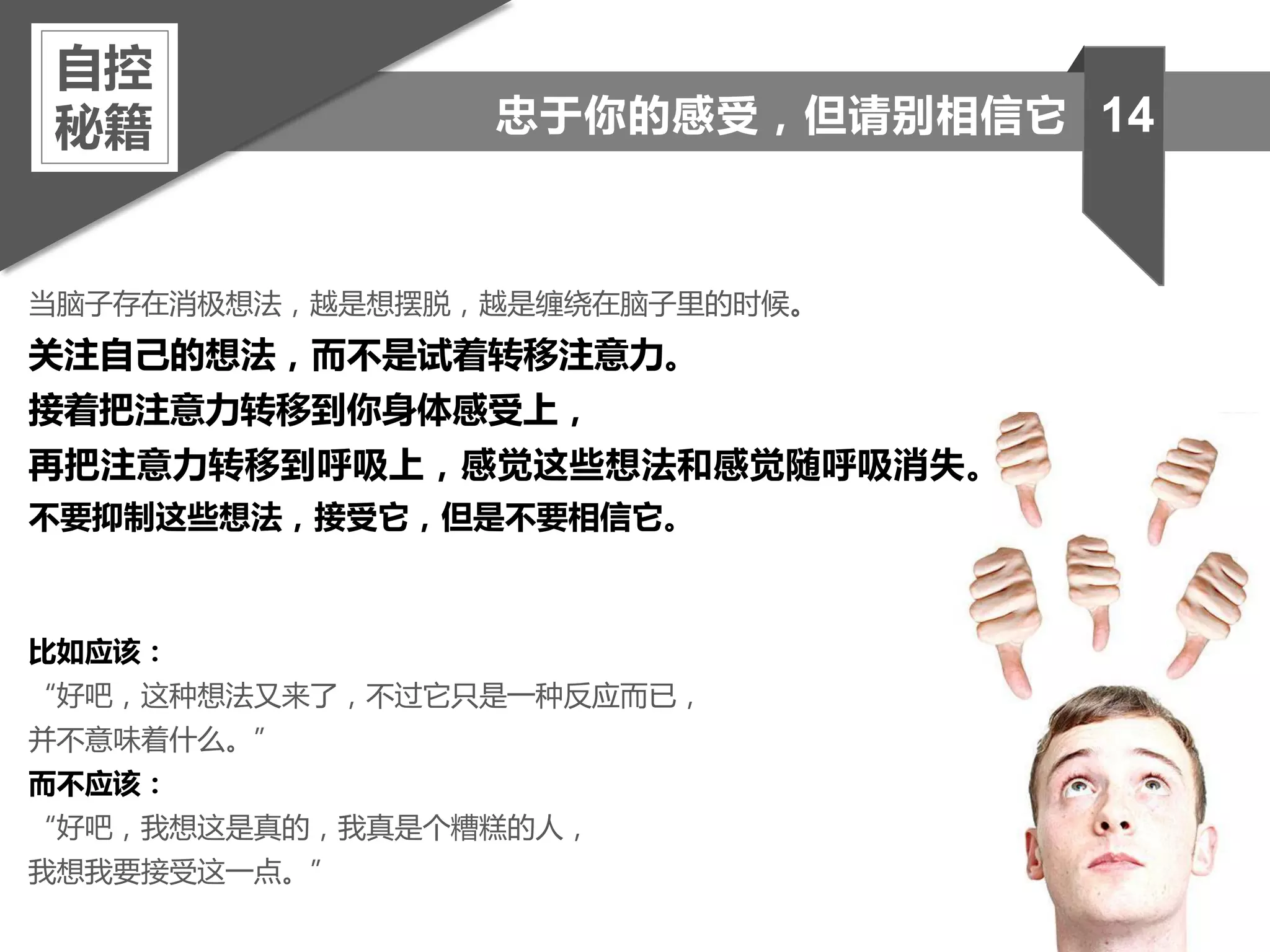 当脑子存在消极想法，越是想摆脱，越是缠绕在脑子里的时候。
关注自己的想法，而不是试着转移注意力。
接着把注意力转移到你身体感受上，
再把注意力转移到呼吸上，感觉这些想法和感觉随呼吸消失。
不要抑制这些想法，接受它，但是不要相信它。
比如应该：
“好吧，这种想法又来了，不过它只是一种反应而已，
并不意味着什么。”
而不应该：
“好吧，我想这是真的，我真是个糟糕的人，
我想我要接受这一点。”
自控
秘籍 14忠于你的感受，但请别相信它
 