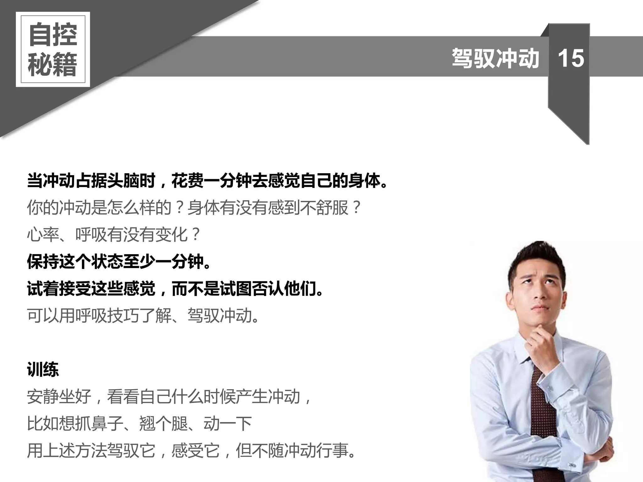 当冲动占据头脑时，花费一分钟去感觉自己的身体。
你的冲动是怎么样的？身体有没有感到不舒服？
心率、呼吸有没有变化？
保持这个状态至少一分钟。
试着接受这些感觉，而不是试图否认他们。
可以用呼吸技巧了解、驾驭冲动。
训练
安静坐好，看看自己什么时候产生冲动，
比如想抓鼻子、翘个腿、动一下
用上述方法驾驭它，感受它，但不随冲动行事。
自控
秘籍 15驾驭冲动
 
