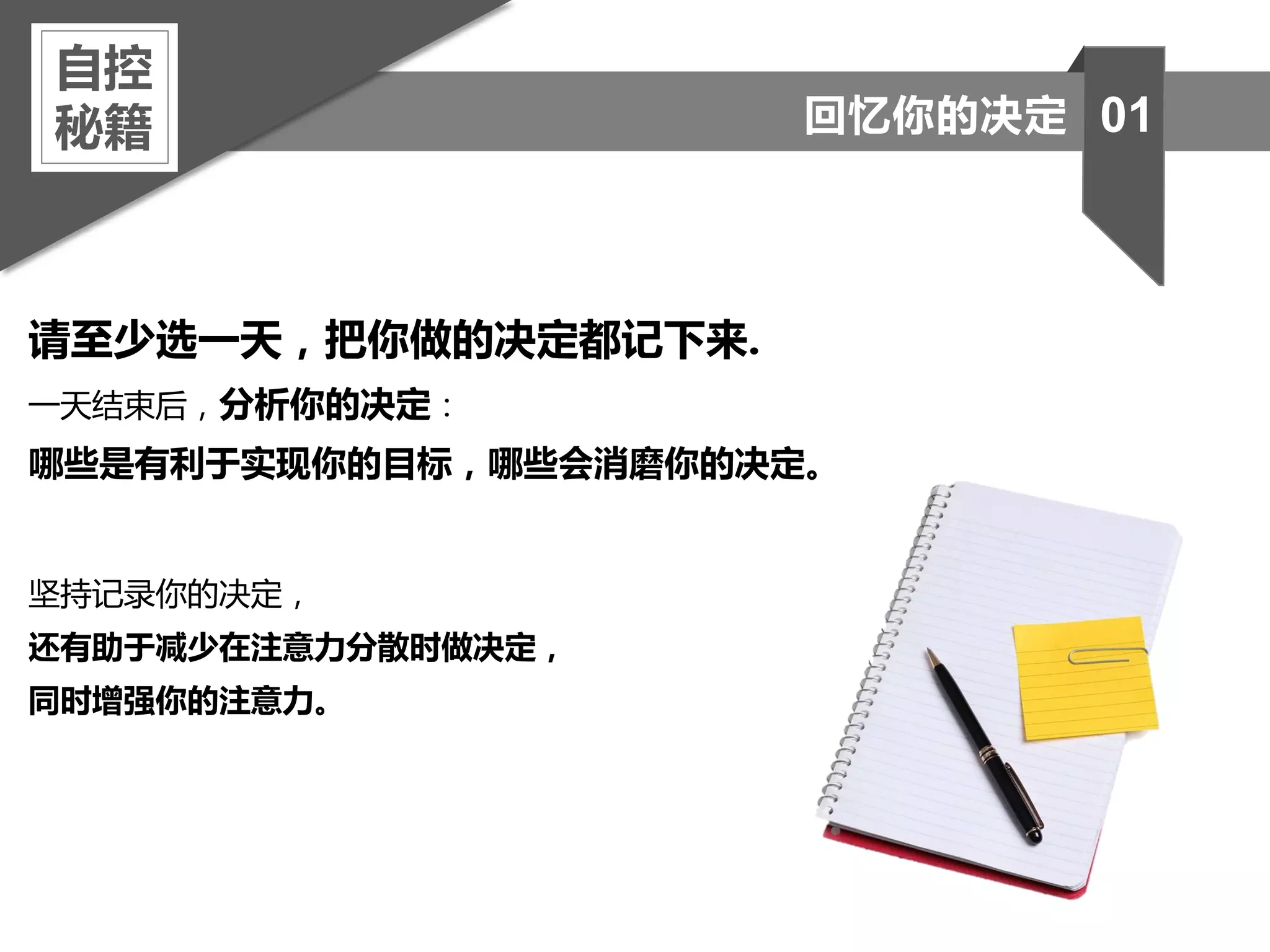 请至少选一天，把你做的决定都记下来.
一天结束后，分析你的决定：
哪些是有利于实现你的目标，哪些会消磨你的决定。
坚持记录你的决定，
还有助于减少在注意力分散时做决定，
同时增强你的注意力。
自控
秘籍 01回忆你的决定
 
