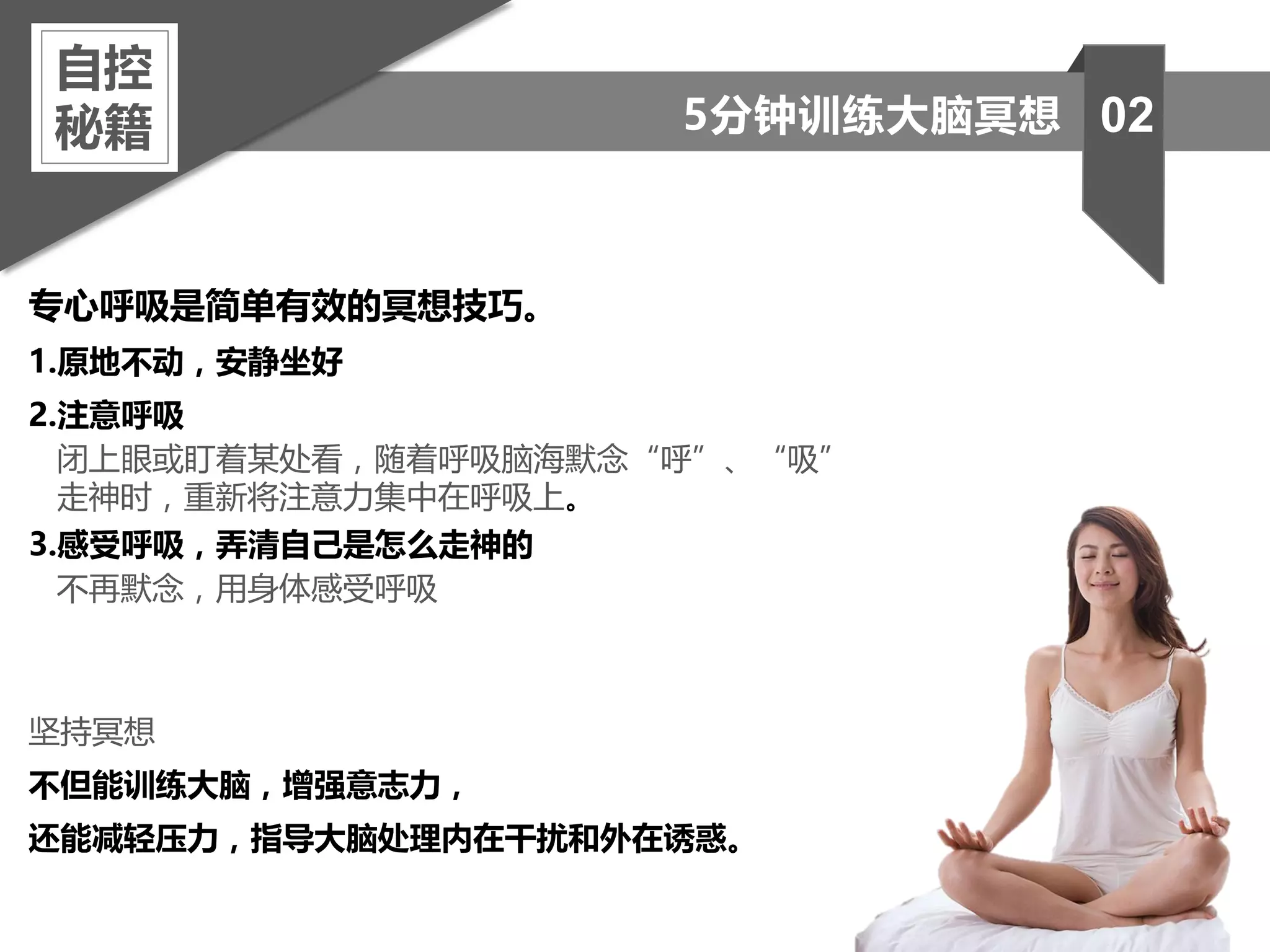 专心呼吸是简单有效的冥想技巧。
1.原地不动，安静坐好
2.注意呼吸
闭上眼或盯着某处看，随着呼吸脑海默念“呼”、“吸”
走神时，重新将注意力集中在呼吸上。
3.感受呼吸，弄清自己是怎么走神的
不再默念，用身体感受呼吸
坚持冥想
不但能训练大脑，增强意志力，
还能减轻压力，指导大脑处理内在干扰和外在诱惑。
自控
秘籍 025分钟训练大脑冥想
 
