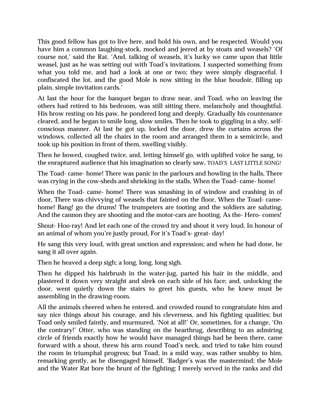 This good fellow has got to live here, and hold his own, and be respected. Would you
have him a common laughing-stock, mocked and jeered at by stoats and weasels? ‘Of
course not,’ said the Rat. ‘And, talking of weasels, it’s lucky we came upon that little
weasel, just as he was setting out with Toad’s invitations. I suspected something from
what you told me, and had a look at one or two; they were simply disgraceful. I
confiscated the lot, and the good Mole is now sitting in the blue boudoir, filling up
plain, simple invitation cards.’
At last the hour for the banquet began to draw near, and Toad, who on leaving the
others had retired to his bedroom, was still sitting there, melancholy and thoughtful.
His brow resting on his paw, he pondered long and deeply. Gradually his countenance
cleared, and he began to smile long, slow smiles. Then he took to giggling in a shy, self-
conscious manner. At last he got up, locked the door, drew the curtains across the
windows, collected all the chairs in the room and arranged them in a semicircle, and
took up his position in front of them, swelling visibly.
Then he bowed, coughed twice, and, letting himself go, with uplifted voice he sang, to
the enraptured audience that his imagination so clearly saw, TOAD’S LAST LITTLE SONG!
The Toad- came- home! There was panic in the parlours and howling in the halls, There
was crying in the cow-sheds and shrieking in the stalls, When the Toad- came- home!
When the Toad- came- home! There was smashing in of window and crashing in of
door, There was chivvying of weasels that fainted on the floor, When the Toad- came-
home! Bang! go the drums! The trumpeters are tooting and the soldiers are saluting,
And the cannon they are shooting and the motor-cars are hooting, As the- Hero- comes!
Shout- Hoo-ray! And let each one of the crowd try and shout it very loud, In honour of
an animal of whom you’re justly proud, For it’s Toad’s- great- day!
He sang this very loud, with great unction and expression; and when he had done, he
sang it all over again.
Then he heaved a deep sigh; a long, long, long sigh.
Then he dipped his hairbrush in the water-jug, parted his hair in the middle, and
plastered it down very straight and sleek on each side of his face; and, unlocking the
door, went quietly down the stairs to greet his guests, who he knew must be
assembling in the drawing-room.
All the animals cheered when he entered, and crowded round to congratulate him and
say nice things about his courage, and his cleverness, and his fighting qualities; but
Toad only smiled faintly, and murmured, ‘Not at all!’ Or, sometimes, for a change, ‘On
the contrary!’ Otter, who was standing on the hearthrug, describing to an admiring
circle of friends exactly how he would have managed things had be been there, came
forward with a shout, threw his arm round Toad’s neck, and tried to take him round
the room in triumphal progress; but Toad, in a mild way, was rather snubby to him,
remarking gently, as he disengaged himself, ‘Badger’s was the mastermind; the Mole
and the Water Rat bore the brunt of the fighting; I merely served in the ranks and did
 