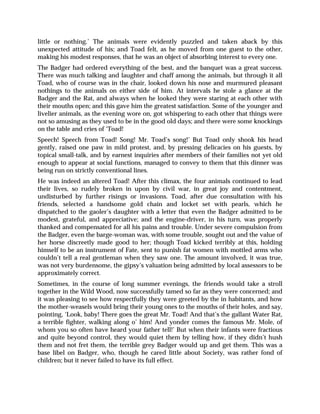 little or nothing.’ The animals were evidently puzzled and taken aback by this
unexpected attitude of his; and Toad felt, as he moved from one guest to the other,
making his modest responses, that he was an object of absorbing interest to every one.
The Badger had ordered everything of the best, and the banquet was a great success.
There was much talking and laughter and chaff among the animals, but through it all
Toad, who of course was in the chair, looked down his nose and murmured pleasant
nothings to the animals on either side of him. At intervals he stole a glance at the
Badger and the Rat, and always when he looked they were staring at each other with
their mouths open; and this gave him the greatest satisfaction. Some of the younger and
livelier animals, as the evening wore on, got whispering to each other that things were
not so amusing as they used to be in the good old days; and there were some knockings
on the table and cries of ‘Toad!
Speech! Speech from Toad! Song! Mr. Toad’s song!’ But Toad only shook his head
gently, raised one paw in mild protest, and, by pressing delicacies on his guests, by
topical small-talk, and by earnest inquiries after members of their families not yet old
enough to appear at social functions, managed to convey to them that this dinner was
being run on strictly conventional lines.
He was indeed an altered Toad! After this climax, the four animals continued to lead
their lives, so rudely broken in upon by civil war, in great joy and contentment,
undisturbed by further risings or invasions. Toad, after due consultation with his
friends, selected a handsome gold chain and locket set with pearls, which he
dispatched to the gaoler’s daughter with a letter that even the Badger admitted to be
modest, grateful, and appreciative; and the engine-driver, in his turn, was properly
thanked and compensated for all his pains and trouble. Under severe compulsion from
the Badger, even the barge-woman was, with some trouble, sought out and the value of
her horse discreetly made good to her; though Toad kicked terribly at this, holding
himself to be an instrument of Fate, sent to punish fat women with mottled arms who
couldn’t tell a real gentleman when they saw one. The amount involved, it was true,
was not very burdensome, the gipsy’s valuation being admitted by local assessors to be
approximately correct.
Sometimes, in the course of long summer evenings, the friends would take a stroll
together in the Wild Wood, now successfully tamed so far as they were concerned; and
it was pleasing to see how respectfully they were greeted by the in habitants, and how
the mother-weasels would bring their young ones to the mouths of their holes, and say,
pointing, ‘Look, baby! There goes the great Mr. Toad! And that’s the gallant Water Rat,
a terrible fighter, walking along o’ him! And yonder comes the famous Mr. Mole, of
whom you so often have heard your father tell!’ But when their infants were fractious
and quite beyond control, they would quiet them by telling how, if they didn’t hush
them and not fret them, the terrible grey Badger would up and get them. This was a
base libel on Badger, who, though he cared little about Society, was rather fond of
children; but it never failed to have its full effect.
 