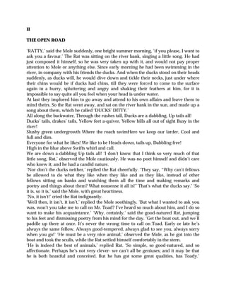 II
THE OPEN ROAD
‘RATTY,’ said the Mole suddenly, one bright summer morning, ‘if you please, I want to
ask you a favour.’ The Rat was sitting on the river bank, singing a little song. He had
just composed it himself, so he was very taken up with it, and would not pay proper
attention to Mole or anything else. Since early morning he had been swimming in the
river, in company with his friends the ducks. And when the ducks stood on their heads
suddenly, as ducks will, he would dive down and tickle their necks, just under where
their chins would be if ducks had chins, till they were forced to come to the surface
again in a hurry, spluttering and angry and shaking their feathers at him, for it is
impossible to say quite all you feel when your head is under water.
At last they implored him to go away and attend to his own affairs and leave them to
mind theirs. So the Rat went away, and sat on the river bank in the sun, and made up a
song about them, which he called ‘DUCKS’ DITTY.’
All along the backwater, Through the rushes tall, Ducks are a-dabbling, Up tails all!
Ducks’ tails, drakes’ tails, Yellow feet a-quiver, Yellow bills all out of sight Busy in the
river!
Slushy green undergrowth Where the roach swimHere we keep our larder, Cool and
full and dim.
Everyone for what he likes! We like to be Heads down, tails up, Dabbling free!
High in the blue above Swifts whirl and call.
We are down a-dabbling Up tails all! ‘I don’t know that I think so very much of that
little song, Rat,’ observed the Mole cautiously. He was no poet himself and didn’t care
who knew it; and he had a candid nature.
‘Nor don’t the ducks neither,’ replied the Rat cheerfully. ‘They say, “Why can’t fellows
be allowed to do what they like when they like and as they like, instead of other
fellows sitting on banks and watching them all the time and making remarks and
poetry and things about them? What nonsense it all is!” That’s what the ducks say.’ ‘So
it is, so it is,’ said the Mole, with great heartiness.
‘No, it isn’t!’ cried the Rat indignantly.
‘Well then, it isn’t, it isn’t,’ replied the Mole soothingly. ‘But what I wanted to ask you
was, won’t you take me to call on Mr. Toad? I’ve heard so much about him, and I do so
want to make his acquaintance.’ ‘Why, certainly,’ said the good-natured Rat, jumping
to his feet and dismissing poetry from his mind for the day. ‘Get the boat out, and we’ll
paddle up there at once. It’s never the wrong time to call on Toad. Early or late he’s
always the same fellow. Always good-tempered, always glad to see you, always sorry
when you go!’ ‘He must be a very nice animal,’ observed the Mole, as he got into the
boat and took the sculls, while the Rat settled himself comfortably in the stern.
‘He is indeed the best of animals,’ replied Rat. ‘So simple, so good-natured, and so
affectionate. Perhaps he’s not very clever- we can’t all be geniuses; and it may be that
he is both boastful and conceited. But he has got some great qualities, has Toady.’
 