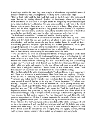 Rounding a bend in the river, they came in sight of a handsome, dignified old house of
mellowed red brick, with well-kept lawns reaching down to the water’s edge.
‘There’s Toad Hall,’ said the Rat; ‘and that creek on the left, where the noticeboard
says, “Private. No landing allowed,” leads to his boat-house, where we’ll leave the
boat. The stables are over there to the right. That’s the banqueting-hall you’re looking at
now- very old, that is. Toad is rather rich, you know, and this is really one of the nicest
houses in these parts, though we never admit as much to Toad.’ They glided up the
creek, and the Mole shipped his sculls as they passed into the shadow of a large boat-
house. Here they saw many handsome boats, slung from the crossbeams or hauled up
on a slip, but none in the water; and the place had an unused and a deserted air.
The Rat looked around him. ‘I understand,’ said he. ‘Boating is played out.
He’s tired of it, and done with it. I wonder what new fad he has taken up now? Come
along and let’s look him up. We shall hear all about it quite soon enough.’ They
disembarked, and strolled across the gay flower-decked lawns in search of Toad,
whom they presently happened upon resting in a wicker garden-chair, with a pre-
occupied expression of face, and a large map spread out on his knees.
‘Hooray!’ he cried, jumping up on seeing them, ‘this is splendid!’ He shook the paws of
both of them warmly, never waiting for an introduction to the Mole.
‘How kind of you!’ he went on, dancing round them. ‘I was just going to send a boat
down the river for you, Ratty, with strict orders that you were to be fetched up here at
once, whatever you were doing. I want you badly- both of you. Now what will you
take? Come inside and have something! You don’t know how lucky it is, your turning
up just now!’ ‘Let’s sit quiet a bit, Toady!’ said the Rat, throwing himself into an easy
chair, while the Mole took another by the side of him and made some civil remark
about Toad’s ‘delightful residence.’ ‘Finest house on the whole river,’ cried Toad
boisterously. ‘Or anywhere else, for that matter,’ he could not help adding.
Here the Rat nudged the Mole. Unfortunately the Toad saw him do it, and turned very
red. There was a moment’s painful silence. Then Toad burst out laughing. ‘All right,
Ratty,’ he said. ‘It’s only my way, you know. And it’s not such a very bad house, is it?
You know you rather like it yourself. Now, look here. Let’s be sensible. You are the
very animals I wanted. You’ve got to help me. It’s most important!’ ‘It’s about your
rowing, I suppose,’ said the Rat, with an innocent air. ‘You’re getting on fairly well,
though you splash a good bit still. With a great deal of patience, and any quantity of
coaching, you may-’ ‘O, pooh! boating!’ interrupted the Toad, in great disgust. Silly
boyish amusement. I’ve given that up long ago. Sheer waste of time, that’s what it is. It
makes me downright sorry to see you fellows, who ought to know better, spending all
your energies in that aimless manner. No, I’ve discovered the real thing, the only
genuine occupation for a lifetime. I propose to devote the remainder of mine to it, and
can only regret the wasted years that lie behind me, squandered in trivialities.
Come with me, dear Ratty, and your amiable friend also, if he will be so very good, just
as far as the stable-yard, and you shall see what you shall see!’ He led the way to the
stable-yard accordingly, the Rat following with a most mistrustful expression; and
there, drawn out of the coach-house into the open, they saw a gipsy caravan, shining
with newness, painted a canary-yellow picked out with green, and red wheels.
 