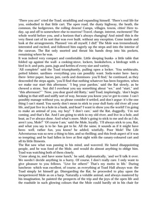‘There you are!’ cried the Toad, straddling and expanding himself. ‘There’s real life for
you, embodied in that little cart. The open road, the dusty highway, the heath, the
common, the hedgerows, the rolling downs! Camps, villages, towns, cities! Here to-
day, up and off to somewhere else to-morrow! Travel, change, interest, excitement! The
whole world before you, and a horizon that’s always changing! And mind! this is the
very finest cart of its sort that was ever built, without any exception. Come inside and
look at the arrangements. Planned ‘em all myself, I did!’ The Mole was tremendously
interested and excited, and followed him eagerly up the steps and into the interior of
the caravan. The Rat only snorted and thrust his hands deep into his pockets,
remaining where he was.
It was indeed very compact and comfortable. Little sleeping bunks- a little table that
folded up against the wall- a cooking-stove, lockers, bookshelves, a birdcage with a
bird in it; and pots, pans, jugs and kettles of every size and variety.
‘All complete!’ said the Toad triumphantly, pulling open a locker. ‘You seebiscuits,
potted lobster, sardines- everything you can possibly want. Soda-water here- baccy
there- letter-paper, bacon, jam, cards and dominoes- you’ll find,’ he continued, as they
descended the steps again, ‘you’ll find that nothing whatever has been forgotten, when
we make our start this afternoon.’ ‘I beg your pardon,’ said the Rat slowly, as he
chewed a straw, ‘but did I overhear you say something about “we,” and “start,” and
“this afternoon?”’ ‘Now, you dear good old Ratty,’ said Toad, imploringly, ‘don’t begin
talking in that stiff and sniffy sort of way, because you know you’ve got to come. I can’t
possibly manage without you, so please consider it settled, and don’t argue- it’s the one
thing I can’t stand. You surely don’t mean to stick to your dull fusty old river all your
life, and just live in a hole in a bank, and boat? I want to show you the world! I’m going
to make an animal of you, my boy!’ ‘I don’t care,’ said the Rat, doggedly. ‘I’m not
coming, and that’s flat. And I am going to stick to my old river, and live in a hole, and
boat, as I’ve always done. And what’s more, Mole’s going to stick to me and do as I do,
aren’t you, Mole?’ ‘Of course I am,’ said the Mole, loyally. ‘I’ll always stick to you, Rat,
and what you say is to be- has got to be. All the same, it sounds as if it might have
been- well, rather fun, you know! he added, wistfully. Poor Mole! The Life
Adventurous was so new a thing to him, and so thrilling; and this fresh aspect of it was
so tempting; and he had fallen in love at first sight with the canary-coloured cart and
all its little fitments.
The Rat saw what was passing in his mind, and wavered. He hated disappointing
people, and he was fond of the Mole, and would do almost anything to oblige him.
Toad was watching both of them closely.
‘Come along in, and have some lunch,’ he said, diplomatically, ‘and we’ll talk it over.
We needn’t decide anything in a hurry. Of course, I don’t really care. I only want to
give pleasure to you fellows. “Live for others!” That’s my motto in life.’ During
luncheon- which was excellent, of course, as everything at Toad Hall always was- the
Toad simply let himself go. Disregarding the Rat, he proceeded to play upon the
inexperienced Mole as on a harp. Naturally a voluble animal, and always mastered by
his imagination, he painted the prospects of the trip and the joys of the open life and
the roadside in such glowing colours that the Mole could hardly sit in his chair for
 