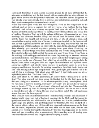 excitement. Somehow, it soon seemed taken for granted by all three of them that the
trip was a settled thing; and the Rat, though still unconvinced in his mind, allowed his
good-nature to over-ride his personal objections. He could not bear to disappoint his
two friends, who were already deep in schemes and anticipations, planning out each
day’s separate occupation for several weeks ahead.
When they were quite ready, the now triumphant Toad led his companions to the
paddock and set them to capture the old grey horse, who, without having been
consulted, and to his own extreme annoyance, had been told off by Toad for the
dustiest job in this dusty expedition. He frankly preferred the paddock, and took a deal
of catching. Meantime Toad packed the lockers still tighter with necessaries, and hung
nosebags, nets of onions, bundles of hay, and baskets from the bottom of the cart. At
last the horse was caught and harnessed, and they set off, all talking at once, each
animal either trudging by the side of the cart or sitting on the shaft, as the humour took
him. It was a golden afternoon. The smell of the dust they kicked up was rich and
satisfying; out of thick orchards on either side the road, birds called and whistled to
them cheerily; good-natured wayfarers, passing them, gave them ‘Good-day,’ or
stopped to say nice things about their beautiful cart; and rabbits, sitting at their front
doors in the hedgerows, held up their forepaws, and said, ‘O my! O my! O my!’ Late in
the evening, tired and happy and miles from home, they drew up on a remote common
far from habitations, turned the horse loose to graze, and ate their simple supper sitting
on the grass by the side of the cart. Toad talked big about all he was going to do in the
days to come, while stars grew fuller and larger all around them, and a yellow moon,
appearing suddenly and silently from nowhere in particular, came to keep them
company and listen to their talk. At last they turned in to their little bunks in the cart;
and Toad, kicking out his legs, sleepily said, ‘Well, good night, you fellows! This is the
real life for a gentleman! Talk about your old river!’ ‘I don’t talk about my river,’
replied the patient Rat. ‘You know I don’t, Toad.
But I think about it,’ he added pathetically, in a lower tone: ‘I think about it- all the
time!’ The Mole reached out from under his blanket, felt for the Rat’s paw in the
darkness, and gave it a squeeze. ‘I’ll do whatever you like, Ratty,’ he whispered. ‘Shall
we run away to-morrow morning, quite early- very early- and go back to our dear old
hole on the river?’ ‘No, no, we’ll see it out,’ whispered back the Rat. ‘Thanks awfully,
but I ought to stick by Toad till this trip is ended. It wouldn’t be safe for him to be left
to himself. It won’t take very long. His fads never do. Good night!’ The end was indeed
nearer than even the Rat suspected.
After so much open air and excitement the Toad slept very soundly, and no amount of
shaking could rouse him out of bed next morning. So the Mole and Rat turned to,
quietly and manfully, and while the Rat saw to the horse, and lit a fire, and cleaned last
night’s cups and platters, and got things ready for breakfast, the Mole trudged off to
the nearest village, a long way off, for milk and eggs and various necessaries the Toad
had, of course, forgotten to provide. The hard work had all been done, and the two
animals were resting, thoroughly exhausted, by the time Toad appeared on the scene,
fresh and gay, remarking what a pleasant easy life it was they were all leading now,
after the cares and worries and fatigues of housekeeping at home.
 