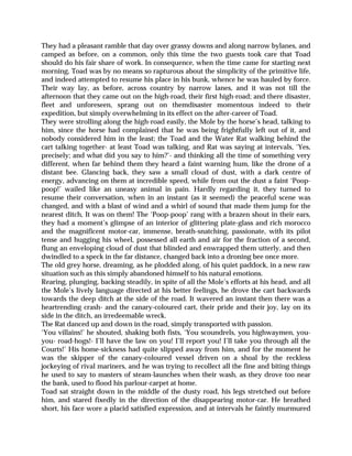 They had a pleasant ramble that day over grassy downs and along narrow bylanes, and
camped as before, on a common, only this time the two guests took care that Toad
should do his fair share of work. In consequence, when the time came for starting next
morning, Toad was by no means so rapturous about the simplicity of the primitive life,
and indeed attempted to resume his place in his bunk, whence he was hauled by force.
Their way lay, as before, across country by narrow lanes, and it was not till the
afternoon that they came out on the high-road, their first high-road; and there disaster,
fleet and unforeseen, sprang out on themdisaster momentous indeed to their
expedition, but simply overwhelming in its effect on the after-career of Toad.
They were strolling along the high-road easily, the Mole by the horse’s head, talking to
him, since the horse had complained that he was being frightfully left out of it, and
nobody considered him in the least; the Toad and the Water Rat walking behind the
cart talking together- at least Toad was talking, and Rat was saying at intervals, ‘Yes,
precisely; and what did you say to him?’- and thinking all the time of something very
different, when far behind them they heard a faint warning hum, like the drone of a
distant bee. Glancing back, they saw a small cloud of dust, with a dark centre of
energy, advancing on them at incredible speed, while from out the dust a faint ‘Poop-
poop!’ wailed like an uneasy animal in pain. Hardly regarding it, they turned to
resume their conversation, when in an instant (as it seemed) the peaceful scene was
changed, and with a blast of wind and a whirl of sound that made them jump for the
nearest ditch, It was on them! The ‘Poop-poop’ rang with a brazen shout in their ears,
they had a moment’s glimpse of an interior of glittering plate-glass and rich morocco
and the magnificent motor-car, immense, breath-snatching, passionate, with its pilot
tense and hugging his wheel, possessed all earth and air for the fraction of a second,
flung an enveloping cloud of dust that blinded and enwrapped them utterly, and then
dwindled to a speck in the far distance, changed back into a droning bee once more.
The old grey horse, dreaming, as he plodded along, of his quiet paddock, in a new raw
situation such as this simply abandoned himself to his natural emotions.
Rearing, plunging, backing steadily, in spite of all the Mole’s efforts at his head, and all
the Mole’s lively language directed at his better feelings, he drove the cart backwards
towards the deep ditch at the side of the road. It wavered an instant then there was a
heartrending crash- and the canary-coloured cart, their pride and their joy, lay on its
side in the ditch, an irredeemable wreck.
The Rat danced up and down in the road, simply transported with passion.
‘You villains!’ he shouted, shaking both fists, ‘You scoundrels, you highwaymen, you-
you- road-hogs!- I’ll have the law on you! I’ll report you! I’ll take you through all the
Courts!’ His home-sickness had quite slipped away from him, and for the moment he
was the skipper of the canary-coloured vessel driven on a shoal by the reckless
jockeying of rival mariners, and he was trying to recollect all the fine and biting things
he used to say to masters of steam-launches when their wash, as they drove too near
the bank, used to flood his parlour-carpet at home.
Toad sat straight down in the middle of the dusty road, his legs stretched out before
him, and stared fixedly in the direction of the disappearing motor-car. He breathed
short, his face wore a placid satisfied expression, and at intervals he faintly murmured
 