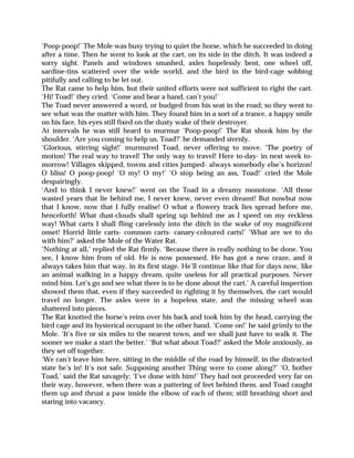 ‘Poop-poop!’ The Mole was busy trying to quiet the horse, which he succeeded in doing
after a time. Then he went to look at the cart, on its side in the ditch. It was indeed a
sorry sight. Panels and windows smashed, axles hopelessly bent, one wheel off,
sardine-tins scattered over the wide world, and the bird in the bird-cage sobbing
pitifully and calling to be let out.
The Rat came to help him, but their united efforts were not sufficient to right the cart.
‘Hi! Toad!’ they cried. ‘Come and bear a hand, can’t you!’
The Toad never answered a word, or budged from his seat in the road; so they went to
see what was the matter with him. They found him in a sort of a trance, a happy smile
on his face, his eyes still fixed on the dusty wake of their destroyer.
At intervals he was still heard to murmur ‘Poop-poop!’ The Rat shook him by the
shoulder. ‘Are you coming to help us, Toad?’ he demanded sternly.
‘Glorious, stirring sight!’ murmured Toad, never offering to move. ‘The poetry of
motion! The real way to travel! The only way to travel! Here to-day- in next week to-
morrow! Villages skipped, towns and cities jumped- always somebody else’s horizon!
O bliss! O poop-poop! ‘O my! O my!’ ‘O stop being an ass, Toad!’ cried the Mole
despairingly.
‘And to think I never knew!’ went on the Toad in a dreamy monotone. ‘All those
wasted years that lie behind me, I never knew, never even dreamt! But nowbut now
that I know, now that I fully realise! O what a flowery track lies spread before me,
henceforth! What dust-clouds shall spring up behind me as I speed on my reckless
way! What carts I shall fling carelessly into the ditch in the wake of my magnificent
onset! Horrid little carts- common carts- canary-coloured carts!’ ‘What are we to do
with him?’ asked the Mole of the Water Rat.
‘Nothing at all,’ replied the Rat firmly. ‘Because there is really nothing to be done. You
see, I know him from of old. He is now possessed. He has got a new craze, and it
always takes him that way, in its first stage. He’ll continue like that for days now, like
an animal walking in a happy dream, quite useless for all practical purposes. Never
mind him. Let’s go and see what there is to be done about the cart.’ A careful inspection
showed them that, even if they succeeded in righting it by themselves, the cart would
travel no longer. The axles were in a hopeless state, and the missing wheel was
shattered into pieces.
The Rat knotted the horse’s reins over his back and took him by the head, carrying the
bird cage and its hysterical occupant in the other hand. ‘Come on!’ he said grimly to the
Mole. ‘It’s five or six miles to the nearest town, and we shall just have to walk it. The
sooner we make a start the better.’ ‘But what about Toad?’ asked the Mole anxiously, as
they set off together.
‘We can’t leave him here, sitting in the middle of the road by himself, in the distracted
state he’s in! It’s not safe. Supposing another Thing were to come along?’ ‘O, bother
Toad,’ said the Rat savagely; ‘I’ve done with him!’ They had not proceeded very far on
their way, however, when there was a pattering of feet behind them, and Toad caught
them up and thrust a paw inside the elbow of each of them; still breathing short and
staring into vacancy.
 