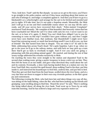 ‘Now, look here, Toad!’ said the Rat sharply: ‘as soon as we get to the town, you’ll have
to go straight to the police-station, and see if they know anything about that motor-car
and who it belongs to, and lodge a complaint against it. And then you’ll have to go to a
blacksmith’s or a wheelwright’s and arrange for the cart to be fetched and mended and
put to rights. It’ll take time, but it’s not quite a hopeless smash. Meanwhile, the Mole
and I will go to an inn and find comfortable rooms where we can stay till the cart’s
ready, and till your nerves have recovered their shock.’ ‘Police-station! Complaint!’
murmured Toad dreamily. ‘Me complain of that beautiful, that heavenly vision that has
been vouchsafed me! Mend the cart! I’ve done with carts for ever. I never want to see
the cart, or to hear of it, again. O, Ratty! You can’t think how obliged I am to you for
consenting to come on this trip! I wouldn’t have gone without you, and then I might
never have seen thatthat swan, that sunbeam, that thunderbolt! I might never have
heard that entrancing sound, or smelt that bewitching smell! I owe it all to you, my best
of friends!’ The Rat turned from him in despair. ‘You see what it is?’ he said to the
Mole, addressing him across Toad’s head: ‘He’s quite hopeless. I give it up- when we
get to the town we’ll go to the railway station, and with luck we may pick up a train
there that’ll get us back to riverbank to-night. And if ever you catch me going a-
pleasuring with this provoking animal again!’- He snorted, and during the rest of that
weary trudge addressed his remarks exclusively to Mole.
On reaching the town they went straight to the station and deposited Toad in the
second-class waiting-room, giving a porter twopence to keep a strict eye on him. They
then left the horse at an inn stable, and gave what directions they could about the cart
and its contents. Eventually, a slow train having landed them at a station not very far
from Toad Hall, they escorted the spell-bound, sleep-walking Toad to his door, put him
inside it, and instructed his housekeeper to feed him, undress him, and put him to bed.
Then they got out their boat from the boat-house, sculled down the river home, and at a
very late hour sat down to supper in their own cosy riverside parlour, to the Rat’s great
joy and contentment.
The following evening the Mole, who had risen late and taken things very easy all day,
was sitting on the bank fishing, when the Rat, who had been looking up his friends and
gossiping, came strolling along to find him. ‘Heard the news?’ he said. ‘There’s nothing
else being talked about, all along the river bank. Toad went up to Town by an early
train this morning. And he has ordered a large and very expensive motor-car.’
 