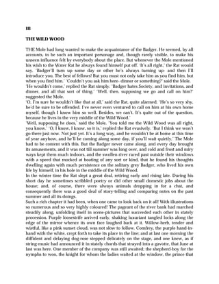 III
THE WILD WOOD
THE Mole had long wanted to make the acquaintance of the Badger. He seemed, by all
accounts, to be such an important personage and, though rarely visible, to make his
unseen influence felt by everybody about the place. But whenever the Mole mentioned
his wish to the Water Rat he always found himself put off. ‘It’s all right,’ the Rat would
say. ‘Badger’ll turn up some day or other he’s always turning up- and then I’ll
introduce you. The best of fellows! But you must not only take him as you find him, but
when you find him.’ ‘Couldn’t you ask him here- dinner or something?’ said the Mole.
‘He wouldn’t come,’ replied the Rat simply. ‘Badger hates Society, and invitations, and
dinner, and all that sort of thing.’ ‘Well, then, supposing we go and call on him?’
suggested the Mole.
‘O, I’m sure he wouldn’t like that at all,’ said the Rat, quite alarmed. ‘He’s so very shy,
he’d be sure to be offended. I’ve never even ventured to call on him at his own home
myself, though I know him so well. Besides, we can’t. It’s quite out of the question,
because he lives in the very middle of the Wild Wood.’
‘Well, supposing he does,’ said the Mole. ‘You told me the Wild Wood was all right,
you know.’ ‘O, I know, I know, so it is,’ replied the Rat evasively. ‘But I think we won’t
go there just now. Not just yet. It’s a long way, and he wouldn’t be at home at this time
of year anyhow, and he’ll be coming along some day, if you’ll wait quietly.’ The Mole
had to be content with this. But the Badger never came along, and every day brought
its amusements, and it was not till summer was long over, and cold and frost and miry
ways kept them much indoors, and the swollen river raced past outside their windows
with a speed that mocked at boating of any sort or kind, that he found his thoughts
dwelling again with much persistence on the solitary grey Badger, who lived his own
life by himself, in his hole in the middle of the Wild Wood.
In the winter time the Rat slept a great deal, retiring early and rising late. During his
short day he sometimes scribbled poetry or did other small domestic jobs about the
house; and, of course, there were always animals dropping in for a chat, and
consequently there was a good deal of story-telling and comparing notes on the past
summer and all its doings.
Such a rich chapter it had been, when one came to look back on it all! With illustrations
so numerous and so very highly coloured! The pageant of the river bank had marched
steadily along, unfolding itself in scene-pictures that succeeded each other in stately
procession. Purple loosestrife arrived early, shaking luxuriant tangled locks along the
edge of the mirror whence its own face laughed back at it. Willow-herb, tender and
wistful, like a pink sunset cloud, was not slow to follow. Comfrey, the purple hand-in-
hand with the white, crept forth to take its place in the line; and at last one morning the
diffident and delaying dog-rose stepped delicately on the stage, and one knew, as if
string-music had announced it in stately chords that strayed into a gavotte, that June at
last was here. One member of the company was still awaited; the shepherd-boy for the
nymphs to woo, the knight for whom the ladies waited at the window, the prince that
 