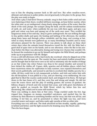 was to kiss the sleeping summer back to life and love. But when meadow-sweet,
debonair and odorous in amber jerkin, moved graciously to his place in the group, then
the play was ready to begin.
And what a play it had been! Drowsy animals, snug in their holes while wind and rain
were battering at their doors, recalled still keen mornings, an hour before sunrise, when
the white mist, as yet undispersed, clung closely along the surface of the water; then the
shock of the early plunge, the scamper along the bank, and the radiant transformation
of earth, air, and water, when suddenly the sun was with them again, and grey was
gold and colour was born and sprang out of the earth once more. They recalled the
languorous siesta of hot mid-day, deep in green undergrowth, the sun striking through
in tiny golden shafts and spots; the boating and bathing of the afternoon, the rambles
along dusty lanes and through yellow cornfields; and the long, cool evening at last,
when so many threads were gathered up, so many friendships rounded, and so many
adventures planned for the morrow. There was plenty to talk about on those short
winter days when the animals found themselves round the fire; still, the Mole had a
good deal of spare time on his hands, and so one afternoon, when the Rat in his arm-
chair before the blaze was alternately dozing and trying over rhymes that wouldn’t fit,
he formed the resolution to go out by himself and explore the Wild Wood, and perhaps
strike up an acquaintance with Mr. Badger.
It was a cold still afternoon with a hard steely sky overhead, when he slipped out of the
warm parlour into the open air. The country lay bare and entirely leafless around him,
and he thought that he had never seen so far and so intimately into the insides of things
as on that winter day when Nature was deep in her annual slumber and seemed to
have kicked the clothes off. Copses, dells, quarries and all hidden places, which had
been mysterious mines for exploration in leafy summer, now exposed themselves and
their secrets pathetically, and seemed to ask him to overlook their shabby poverty for a
while, till they could riot in rich masquerade as before, and trick and entice him with
the old deceptions. It was pitiful in a way, and yet cheering- even exhilarating. He was
glad that he liked the country undecorated, hard, and stripped of its finery. He had got
down to the bare bones of it, and they were fine and strong and simple. He did not
want the warm clover and the play of seeding grasses; the screens of quickset, the
billowy drapery of beech and elm seemed best away; and with great cheerfulness of
spirit he pushed on towards the Wild Wood, which lay before him low and
threatening, like a black reef in some still southern sea.
There was nothing to alarm him at first entry. Twigs crackled under his feet, logs
tripped him, funguses on stumps resembled caricatures, and startled him for the
moment by their likeness to something familiar and far away; but that was all fun, and
exciting. It led him on, and he penetrated to where the light was less, and trees
crouched nearer and nearer, and holes made ugly mouths at him on either side.
Everything was very still now. The dusk advanced on him steadily, rapidly, gathering
in behind and before; and the light seemed to be draining away like flood-water.
Then the faces began.
 