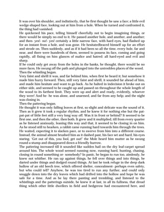 It was over his shoulder, and indistinctly, that he first thought he saw a face; a little evil
wedge-shaped face, looking out at him from a hole. When he turned and confronted it,
the thing had vanished.
He quickened his pace, telling himself cheerfully not to begin imagining things, or
there would be simply no end to it. He passed another hole, and another, and another;
and then- yes!- no!- yes! certainly a little narrow face, with hard eyes, had flashed up
for an instant from a hole, and was gone. He hesitatedbraced himself up for an effort
and strode on. Then suddenly, and as if it had been so all the time, every hole, far and
near, and there were hundreds of them, seemed to possess its face, coming and going
rapidly, all fixing on him glances of malice and hatred: all hard-eyed and evil and
sharp.
If he could only get away from the holes in the banks, he thought, there would be no
more faces. He swung off the path and plunged into the untrodden places of the wood.
Then the whistling began.
Very faint and shrill it was, and far behind him, when first he heard it; but somehow it
made him hurry forward. Then, still very faint and shrill, it sounded far ahead of him,
and made him hesitate and want to go back. As he halted in indecision it broke out on
either side, and seemed to be caught up and passed on throughout the whole length of
the wood to its farthest limit. They were up and alert and ready, evidently, whoever
they were! And he- he was alone, and unarmed, and far from any help; and the night
was closing in.
Then the pattering began.
He thought it was only falling leaves at first, so slight and delicate was the sound of it.
Then as it grew it took a regular rhythm, and he knew it for nothing else but the pat-
pat-pat of little feet still a very long way off. Was it in front or behind? It seemed to be
first one, and then the other, then both. It grew and it multiplied, till from every quarter
as he listened anxiously, leaning this way and that, it seemed to be closing in on him.
As he stood still to hearken, a rabbit came running hard towards him through the trees.
He waited, expecting it to slacken pace, or to swerve from him into a different course.
Instead, the animal almost brushed him as it dashed past, his face set and hard, his eyes
staring. ‘Get out of this, you fool, get out!’ the Mole heard him mutter as he swung
round a stump and disappeared down a friendly burrow.
The pattering increased till it sounded like sudden hail on the dry leaf-carpet spread
around him. The whole wood seemed running now, running hard, hunting, chasing,
closing in round something or- somebody? In panic, he began to run too, aimlessly, he
knew not whither. He ran up against things, he fell over things and into things, he
darted under things and dodged round things. At last he took refuge in the deep dark
hollow of an old beech tree, which offered shelter, concealment- perhaps even safety,
but who could tell? Anyhow, he was too tired to run any further, and could only
snuggle down into the dry leaves which had drifted into the hollow and hope he was
safe for a time. And as he lay there panting and trembling, and listened to the
whistlings and the patterings outside, he knew it at last, in all its fullness, that dread
thing which other little dwellers in field and hedgerow had encountered here, and
 