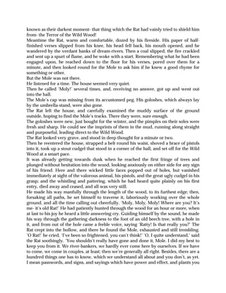 known as their darkest moment- that thing which the Rat had vainly tried to shield him
from- the Terror of the Wild Wood!
Meantime the Rat, warm and comfortable, dozed by his fireside. His paper of half-
finished verses slipped from his knee, his head fell back, his mouth opened, and he
wandered by the verdant banks of dream-rivers. Then a coal slipped, the fire crackled
and sent up a spurt of flame, and he woke with a start. Remembering what he had been
engaged upon, he reached down to the floor for his verses, pored over them for a
minute, and then looked round for the Mole to ask him if he knew a good rhyme for
something or other.
But the Mole was not there.
He listened for a time. The house seemed very quiet.
Then he called ‘Moly!’ several times, and, receiving no answer, got up and went out
into the hall.
The Mole’s cap was missing from its accustomed peg. His goloshes, which always lay
by the umbrella-stand, were also gone.
The Rat left the house, and carefully examined the muddy surface of the ground
outside, hoping to find the Mole’s tracks. There they were, sure enough.
The goloshes were new, just bought for the winter, and the pimples on their soles were
fresh and sharp. He could see the imprints of them in the mud, running along straight
and purposeful, leading direct to the Wild Wood.
The Rat looked very grave, and stood in deep thought for a minute or two.
Then he reentered the house, strapped a belt round his waist, shoved a brace of pistols
into it, took up a stout cudgel that stood in a corner of the hall, and set off for the Wild
Wood at a smart pace.
It was already getting towards dusk when he reached the first fringe of trees and
plunged without hesitation into the wood, looking anxiously on either side for any sign
of his friend. Here and there wicked little faces popped out of holes, but vanished
immediately at sight of the valorous animal, his pistols, and the great ugly cudgel in his
grasp; and the whistling and pattering, which he had heard quite plainly on his first
entry, died away and ceased, and all was very still.
He made his way manfully through the length of the wood, to its furthest edge; then,
forsaking all paths, he set himself to traverse it, laboriously working over the whole
ground, and all the time calling out cheerfully, ‘Moly, Moly, Moly! Where are you? It’s
me- it’s old Rat!’ He had patiently hunted through the wood for an hour or more, when
at last to his joy he heard a little answering cry. Guiding himself by the sound, he made
his way through the gathering darkness to the foot of an old beech tree, with a hole in
it, and from out of the hole came a feeble voice, saying ‘Ratty! Is that really you?’ The
Rat crept into the hollow, and there he found the Mole, exhausted and still trembling.
‘O Rat!’ he cried, ‘I’ve been so frightened, you can’t think!’ ‘O, I quite understand,’ said
the Rat soothingly. ‘You shouldn’t really have gone and done it, Mole. I did my best to
keep you from it. We river-bankers, we hardly ever come here by ourselves. If we have
to come, we come in couples, at least; then we’re generally all right. Besides, there are a
hundred things one has to know, which we understand all about and you don’t, as yet.
I mean passwords, and signs, and sayings which have power and effect, and plants you
 