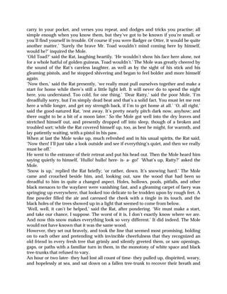 carry in your pocket, and verses you repeat, and dodges and tricks you practise; all
simple enough when you know them, but they’ve got to be known if you’re small, or
you’ll find yourself in trouble. Of course if you were Badger or Otter, it would be quite
another matter.’ ‘Surely the brave Mr. Toad wouldn’t mind coming here by himself,
would he?’ inquired the Mole.
‘Old Toad?’ said the Rat, laughing heartily. ‘He wouldn’t show his face here alone, not
for a whole hatful of golden guineas, Toad wouldn’t.’ The Mole was greatly cheered by
the sound of the Rat’s careless laughter, as well as by the sight of his stick and his
gleaming pistols, and he stopped shivering and began to feel bolder and more himself
again.
‘Now then,’ said the Rat presently, ‘we really must pull ourselves together and make a
start for home while there’s still a little light left. It will never do to spend the night
here, you understand. Too cold, for one thing.’ ‘Dear Ratty,’ said the poor Mole, ‘I’m
dreadfully sorry, but I’m simply dead beat and that’s a solid fact. You must let me rest
here a while longer, and get my strength back, if I’m to get home at all.’ ‘O, all right,’
said the good-natured Rat, ‘rest away. It’s pretty nearly pitch dark now, anyhow; and
there ought to be a bit of a moon later.’ So the Mole got well into the dry leaves and
stretched himself out, and presently dropped off into sleep, though of a broken and
troubled sort; while the Rat covered himself up, too, as best he might, for warmth, and
lay patiently waiting, with a pistol in his paw.
When at last the Mole woke up, much refreshed and in his usual spirits, the Rat said,
‘Now then! I’ll just take a look outside and see if everything’s quiet, and then we really
must be off.’
He went to the entrance of their retreat and put his head out. Then the Mole heard him
saying quietly to himself, ‘Hullo! hullo! here- is- a- go!’ ‘What’s up, Ratty?’ asked the
Mole.
‘Snow is up,’ replied the Rat briefly; ‘or rather, down. It’s snowing hard.’ The Mole
came and crouched beside him, and, looking out, saw the wood that had been so
dreadful to him in quite a changed aspect. Holes, hollows, pools, pitfalls, and other
black menaces to the wayfarer were vanishing fast, and a gleaming carpet of faery was
springing up everywhere, that looked too delicate to be trodden upon by rough feet. A
fine powder filled the air and caressed the cheek with a tingle in its touch, and the
black holes of the trees showed up in a light that seemed to come from below.
‘Well, well, it can’t be helped,’ said the Rat, after pondering. ‘We must make a start,
and take our chance, I suppose. The worst of it is, I don’t exactly know where we are.
And now this snow makes everything look so very different.’ It did indeed. The Mole
would not have known that it was the same wood.
However, they set out bravely, and took the line that seemed most promising, holding
on to each other and pretending with invincible cheerfulness that they recognized an
old friend in every fresh tree that grimly and silently greeted them, or saw openings,
gaps, or paths with a familiar turn in them, in the monotony of white space and black
tree-trunks that refused to vary.
An hour or two later- they had lost all count of time- they pulled up, dispirited, weary,
and hopelessly at sea, and sat down on a fallen tree-trunk to recover their breath and
 