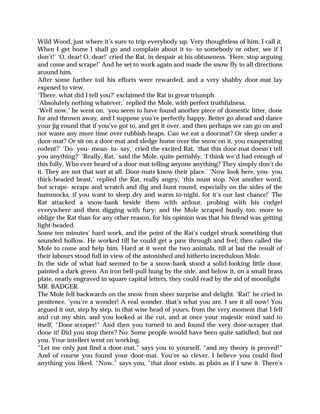 Wild Wood, just where it’s sure to trip everybody up. Very thoughtless of him, I call it.
When I get home I shall go and complain about it to- to somebody or other, see if I
don’t!’ ‘O, dear! O, dear!’ cried the Rat, in despair at his obtuseness. ‘Here, stop arguing
and come and scrape!’ And he set to work again and made the snow fly in all directions
around him.
After some further toil his efforts were rewarded, and a very shabby door-mat lay
exposed to view.
‘There, what did I tell you?’ exclaimed the Rat in great triumph.
‘Absolutely nothing whatever,’ replied the Mole, with perfect truthfulness.
‘Well now,’ he went on, ‘you seem to have found another piece of domestic litter, done
for and thrown away, and I suppose you’re perfectly happy. Better go ahead and dance
your jig round that if you’ve got to, and get it over, and then perhaps we can go on and
not waste any more time over rubbish-heaps. Can we eat a doormat? Or sleep under a
door-mat? Or sit on a door-mat and sledge home over the snow on it, you exasperating
rodent?’ ‘Do- you- mean- to- say,’ cried the excited Rat, ‘that this door-mat doesn’t tell
you anything?’ ‘Really, Rat,’ said the Mole, quite pettishly, ‘I think we’d had enough of
this folly. Who ever heard of a door-mat telling anyone anything? They simply don’t do
it. They are not that sort at all. Door-mats know their place.’ ‘Now look here, you- you
thick-headed beast,’ replied the Rat, really angry, ‘this must stop. Not another word,
but scrape- scrape and scratch and dig and hunt round, especially on the sides of the
hummocks, if you want to sleep dry and warm to-night, for it’s our last chance!’ The
Rat attacked a snow-bank beside them with ardour, probing with his cudgel
everywhere and then digging with fury; and the Mole scraped busily too, more to
oblige the Rat than for any other reason, for his opinion was that his friend was getting
light-headed.
Some ten minutes’ hard work, and the point of the Rat’s cudgel struck something that
sounded hollow. He worked till he could get a paw through and feel; then called the
Mole to come and help him. Hard at it went the two animals, till at last the result of
their labours stood full in view of the astonished and hitherto incredulous Mole.
In the side of what had seemed to be a snow-bank stood a solid-looking little door,
painted a dark green. An iron bell-pull hung by the side, and below it, on a small brass
plate, neatly engraved in square capital letters, they could read by the aid of moonlight
MR. BADGER.
The Mole fell backwards on the snow from sheer surprise and delight. ‘Rat!’ he cried in
penitence, ‘you’re a wonder! A real wonder, that’s what you are. I see it all now! You
argued it out, step by step, in that wise head of yours, from the very moment that I fell
and cut my shin, and you looked at the cut, and at once your majestic mind said to
itself, “Door-scraper!” And then you turned to and found the very door-scraper that
done it! Did you stop there? No. Some people would have been quite satisfied; but not
you. Your intellect went on working.
“Let me only just find a door-mat,” says you to yourself, “and my theory is proved!”
And of course you found your door-mat. You’re so clever, I believe you could find
anything you liked. “Now,” says you, “that door exists, as plain as if I saw it. There’s
 