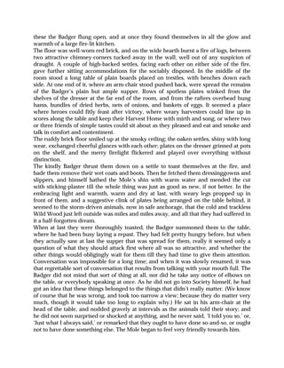 these the Badger flung open, and at once they found themselves in all the glow and
warmth of a large fire-lit kitchen.
The floor was well-worn red brick, and on the wide hearth burnt a fire of logs, between
two attractive chimney-corners tucked away in the wall, well out of any suspicion of
draught. A couple of high-backed settles, facing each other on either side of the fire,
gave further sitting accommodations for the sociably disposed. In the middle of the
room stood a long table of plain boards placed on trestles, with benches down each
side. At one end of it, where an arm-chair stood pushed back, were spread the remains
of the Badger’s plain but ample supper. Rows of spotless plates winked from the
shelves of the dresser at the far end of the room, and from the rafters overhead hung
hams, bundles of dried herbs, nets of onions, and baskets of eggs. It seemed a place
where heroes could fitly feast after victory, where weary harvesters could line up in
scores along the table and keep their Harvest Home with mirth and song, or where two
or three friends of simple tastes could sit about as they pleased and eat and smoke and
talk in comfort and contentment.
The ruddy brick floor smiled up at the smoky ceiling; the oaken settles, shiny with long
wear, exchanged cheerful glances with each other; plates on the dresser grinned at pots
on the shelf, and the merry firelight flickered and played over everything without
distinction.
The kindly Badger thrust them down on a settle to toast themselves at the fire, and
bade them remove their wet coats and boots. Then he fetched them dressinggowns and
slippers, and himself bathed the Mole’s shin with warm water and mended the cut
with sticking-plaster till the whole thing was just as good as new, if not better. In the
embracing light and warmth, warm and dry at last, with weary legs propped up in
front of them, and a suggestive clink of plates being arranged on the table behind, it
seemed to the storm-driven animals, now in safe anchorage, that the cold and trackless
Wild Wood just left outside was miles and miles away, and all that they had suffered in
it a half-forgotten dream.
When at last they were thoroughly toasted, the Badger summoned them to the table,
where he had been busy laying a repast. They had felt pretty hungry before, but when
they actually saw at last the supper that was spread for them, really it seemed only a
question of what they should attack first where all was so attractive, and whether the
other things would obligingly wait for them till they had time to give them attention.
Conversation was impossible for a long time; and when it was slowly resumed, it was
that regrettable sort of conversation that results from talking with your mouth full. The
Badger did not mind that sort of thing at all, nor did he take any notice of elbows on
the table, or everybody speaking at once. As he did not go into Society himself, he had
got an idea that these things belonged to the things that didn’t really matter. (We know
of course that he was wrong, and took too narrow a view; because they do matter very
much, though it would take too long to explain why.) He sat in his arm-chair at the
head of the table, and nodded gravely at intervals as the animals told their story; and
he did not seem surprised or shocked at anything, and he never said, ‘I told you so,’ or,
‘Just what I always said,’ or remarked that they ought to have done so-and-so, or ought
not to have done something else. The Mole began to feel very friendly towards him.
 