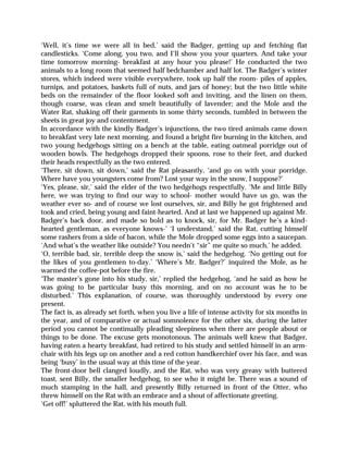 ‘Well, it’s time we were all in bed,’ said the Badger, getting up and fetching flat
candlesticks. ‘Come along, you two, and I’ll show you your quarters. And take your
time tomorrow morning- breakfast at any hour you please!’ He conducted the two
animals to a long room that seemed half bedchamber and half lot. The Badger’s winter
stores, which indeed were visible everywhere, took up half the room- piles of apples,
turnips, and potatoes, baskets full of nuts, and jars of honey; but the two little white
beds on the remainder of the floor looked soft and inviting, and the linen on them,
though coarse, was clean and smelt beautifully of lavender; and the Mole and the
Water Rat, shaking off their garments in some thirty seconds, tumbled in between the
sheets in great joy and contentment.
In accordance with the kindly Badger’s injunctions, the two tired animals came down
to breakfast very late next morning, and found a bright fire burning in the kitchen, and
two young hedgehogs sitting on a bench at the table, eating oatmeal porridge out of
wooden bowls. The hedgehogs dropped their spoons, rose to their feet, and ducked
their heads respectfully as the two entered.
‘There, sit down, sit down,’ said the Rat pleasantly, ‘and go on with your porridge.
Where have you youngsters come from? Lost your way in the snow, I suppose?’
‘Yes, please, sir,’ said the elder of the two hedgehogs respectfully. ‘Me and little Billy
here, we was trying to find our way to school- mother would have us go, was the
weather ever so- and of course we lost ourselves, sir, and Billy he got frightened and
took and cried, being young and faint-hearted. And at last we happened up against Mr.
Badger’s back door, and made so bold as to knock, sir, for Mr. Badger he’s a kind-
hearted gentleman, as everyone knows-’ ‘I understand,’ said the Rat, cutting himself
some rashers from a side of bacon, while the Mole dropped some eggs into a saucepan.
‘And what’s the weather like outside? You needn’t “sir” me quite so much,’ he added.
‘O, terrible bad, sir, terrible deep the snow is,’ said the hedgehog. ‘No getting out for
the likes of you gentlemen to-day.’ ‘Where’s Mr. Badger?’ inquired the Mole, as he
warmed the coffee-pot before the fire.
‘The master’s gone into his study, sir,’ replied the hedgehog, ‘and he said as how he
was going to be particular busy this morning, and on no account was he to be
disturbed.’ This explanation, of course, was thoroughly understood by every one
present.
The fact is, as already set forth, when you live a life of intense activity for six months in
the year, and of comparative or actual somnolence for the other six, during the latter
period you cannot be continually pleading sleepiness when there are people about or
things to be done. The excuse gets monotonous. The animals well knew that Badger,
having eaten a hearty breakfast, had retired to his study and settled himself in an arm-
chair with his legs up on another and a red cotton handkerchief over his face, and was
being ‘busy’ in the usual way at this time of the year.
The front-door bell clanged loudly, and the Rat, who was very greasy with buttered
toast, sent Billy, the smaller hedgehog, to see who it might be. There was a sound of
much stamping in the hall, and presently Billy returned in front of the Otter, who
threw himself on the Rat with an embrace and a shout of affectionate greeting.
‘Get off!’ spluttered the Rat, with his mouth full.
 