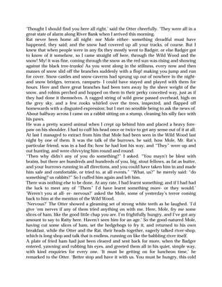 ‘Thought I should find you here all right,’ said the Otter cheerfully. ‘They were all in a
great state of alarm along River Bank when I arrived this morning.
Rat never been home all night- nor Mole either- something dreadful must have
happened, they said; and the snow had covered up all your tracks, of course. But I
knew that when people were in any fix they mostly went to Badger, or else Badger got
to know of it somehow, so I came straight off here, through the Wild Wood and the
snow! My! it was fine, coming through the snow as the red sun was rising and showing
against the black tree-trunks! As you went along in the stillness, every now and then
masses of snow slid off the branches suddenly with a flop! making you jump and run
for cover. Snow-castles and snow-caverns had sprung up out of nowhere in the night-
and snow bridges, terraces, ramparts- I could have stayed and played with them for
hours. Here and there great branches had been torn away by the sheer weight of the
snow, and robins perched and hopped on them in their perky conceited way, just as if
they had done it themselves. A ragged string of wild geese passed overhead, high on
the grey sky, and a few rooks whirled over the trees, inspected, and flapped off
homewards with a disgusted expression; but I met no sensible being to ask the news of.
About halfway across I came on a rabbit sitting on a stump, cleaning his silly face with
his paws.
He was a pretty scared animal when I crept up behind him and placed a heavy fore-
paw on his shoulder. I had to cuff his head once or twice to get any sense out of it at all.
At last I managed to extract from him that Mole had been seen in the Wild Wood last
night by one of them. It was the talk of the burrows, he said, how Mole, Mr. Rat’s
particular friend, was in a bad fix; how he had lost his way, and “They” were up and
out hunting, and were chivvying him round and round.
“Then why didn’t any of you do something?” I asked. “You mayn’t be blest with
brains, but there are hundreds and hundreds of you, big, stout fellows, as fat as butter,
and your burrows running in all directions, and you could have taken him in and made
him safe and comfortable, or tried to, at all events.” “What, us?” he merely said: “do
something? us rabbits?” So I cuffed him again and left him.
There was nothing else to be done. At any rate, I had learnt something; and if I had had
the luck to meet any of “Them” I’d have learnt something more- or they would.’
‘Weren’t you at all- er- nervous?’ asked the Mole, some of yesterday’s terror coming
back to him at the mention of the Wild Wood.
‘Nervous?’ The Otter showed a gleaming set of strong white teeth as he laughed. ‘I’d
give ‘em nerves if any of them tried anything on with me. Here, Mole, fry me some
slices of ham, like the good little chap you are. I’m frightfully hungry, and I’ve got any
amount to say to Ratty here. Haven’t seen him for an age.’ So the good-natured Mole,
having cut some slices of ham, set the hedgehogs to fry it, and returned to his own
breakfast, while the Otter and the Rat, their heads together, eagerly talked river-shop,
which is long shop and talk that is endless, running on like the babbling river itself.
A plate of fried ham had just been cleared and sent back for more, when the Badger
entered, yawning and rubbing his eyes, and greeted them all in his quiet, simple way,
with kind enquiries for every one. ‘It must be getting on for luncheon time,’ he
remarked to the Otter. ‘Better stop and have it with us. You must be hungry, this cold
 
