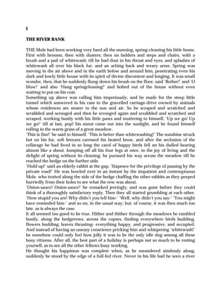 I
THE RIVER BANK
THE Mole had been working very hard all the morning, spring-cleaning his little home.
First with brooms, then with dusters; then on ladders and steps and chairs, with a
brush and a pail of whitewash; till he had dust in his throat and eyes, and splashes of
whitewash all over his black fur, and an aching back and weary arms. Spring was
moving in the air above and in the earth below and around him, penetrating even his
dark and lowly little house with its spirit of divine discontent and longing. It was small
wonder, then, that he suddenly flung down his brush on the floor, said ‘Bother!’ and ‘O
blow!’ and also ‘Hang springcleaning!’ and bolted out of the house without even
waiting to put on his coat.
Something up above was calling him imperiously, and he made for the steep little
tunnel which answered in his case to the gravelled carriage-drive owned by animals
whose residences are nearer to the sun and air. So he scraped and scratched and
scrabbled and scrooged and then he scrooged again and scrabbled and scratched and
scraped, working busily with his little paws and muttering to himself, ‘Up we go! Up
we go!’ till at last, pop! his snout came out into the sunlight, and he found himself
rolling in the warm grass of a great meadow.
‘This is fine!’ he said to himself. ‘This is better than whitewashing!’ The sunshine struck
hot on his fur, soft breezes caressed his heated brow, and after the seclusion of the
cellarage he had lived in so long the carol of happy birds fell on his dulled hearing
almost like a shout. Jumping off all his four legs at once, in the joy of living and the
delight of spring without its cleaning, he pursued his way across the meadow till he
reached the hedge on the further side.
‘Hold up!’ said an elderly rabbit at the gap. ‘Sixpence for the privilege of passing by the
private road!’ He was bowled over in an instant by the impatient and contemptuous
Mole, who trotted along the side of the hedge chaffing the other rabbits as they peeped
hurriedly from their holes to see what the row was about.
‘Onion-sauce! Onion-sauce!’ he remarked jeeringly, and was gone before they could
think of a thoroughly satisfactory reply. Then they all started grumbling at each other.
‘How stupid you are! Why didn’t you tell him-’ ‘Well, why didn’t you say-’ ‘You might
have reminded him-’ and so on, in the usual way; but, of course, it was then much too
late, as is always the case.
It all seemed too good to be true. Hither and thither through the meadows he rambled
busily, along the hedgerows, across the copses, finding everywhere birds building,
flowers budding, leaves thrusting- everything happy, and progressive, and occupied.
And instead of having an uneasy conscience pricking him and whispering ‘whitewash!’
he somehow could only feel how jolly it was to be the only idle dog among all these
busy citizens. After all, the best part of a holiday is perhaps not so much to be resting
yourself, as to see all the other fellows busy working.
He thought his happiness was complete when, as he meandered aimlessly along,
suddenly he stood by the edge of a full-fed river. Never in his life had he seen a river
 