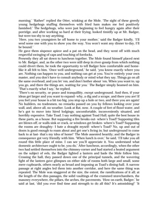 morning.’ ‘Rather!’ replied the Otter, winking at the Mole. ‘The sight of these greedy
young hedgehogs stuffing themselves with fried ham makes me feel positively
famished.’ The hedgehogs, who were just beginning to feel hungry again after their
porridge, and after working so hard at their frying, looked timidly up at Mr. Badger,
but were too shy to say anything.
‘Here, you two youngsters be off home to your mother,’ said the Badger kindly. ‘I’ll
send some one with you to show you the way. You won’t want any dinner to-day, I’ll
be bound.’
He gave them sixpence apiece and a pat on the head, and they went off with much
respectful swinging of caps and touching of forelocks.
Presently they all sat down to luncheon together. The Mole found himself placed next
to Mr. Badger, and, as the other two were still deep in river-gossip from which nothing
could divert them, he took the opportunity to tell Badger how comfortable and home-
like it all felt to him. ‘Once well underground,’ he said, ‘you know exactly where you
are. Nothing can happen to you, and nothing can get at you. You’re entirely your own
master, and you don’t have to consult anybody or mind what they say. Things go on all
the same overhead, and you let ‘em, and don’t bother about ‘em. When you want to, up
you go, and there the things are, waiting for you.’ The Badger simply beamed on him.
‘That’s exactly what I say,’ he replied.
‘There’s no security, or peace and tranquillity, except underground. And then, if your
ideas get larger and you want to expand- why, a dig and a scrape, and there you are! If
you feel your house is a bit too big, you stop up a hole or two, and there you are again!
No builders, no tradesmen, no remarks passed on you by fellows looking over your
wall, and, above all, no weather. Look at Rat, now. A couple of feet of flood water, and
he’s got to move into hired lodgings; uncomfortable, inconveniently situated, and
horribly expensive. Take Toad. I say nothing against Toad Hall; quite the best house in
these parts, as a house. But supposing a fire breaks out- where’s Toad? Supposing tiles
are blown off, or walls sink or crack, or windows get broken- where’s Toad? Supposing
the rooms are draughty- I hate a draught myself- where’s Toad? No, up and out of
doors is good enough to roam about and get one’s living in; but underground to come
back to at last- that’s my idea of home!’ The Mole assented heartily; and the Badger in
consequence got very friendly with him. ‘When lunch is over,’ he said, ‘I’ll take you all
round this little place of mine. I can see you’ll appreciate it. You understand what
domestic architecture ought to be, you do.’ After luncheon, accordingly, when the other
two had settled themselves into the chimney-corner and had started a heated argument
on the subject of eels, the Badger lighted a lantern and bade the Mole follow him.
Crossing the hall, they passed down one of the principal tunnels, and the wavering
light of the lantern gave glimpses on either side of rooms both large and small, some
mere cupboards, others nearly as broad and imposing as Toad’s dining-hall. A narrow
passage at right angles led them into another corridor, and here the same thing was
repeated. The Mole was staggered at the size, the extent, the ramifications of it all; at
the length of the dim passages, the solid vaultings of the crammed storechambers, the
masonry everywhere, the pillars, the arches, the pavements. ‘How on earth, Badger,’ he
said at last, ‘did you ever find time and strength to do all this? It’s astonishing!’ ‘It
 