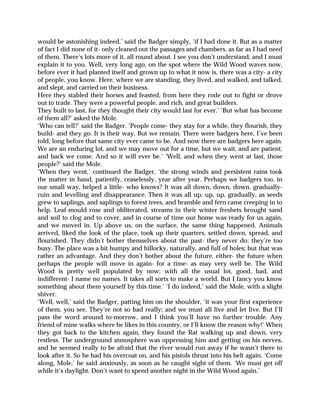 would be astonishing indeed,’ said the Badger simply, ‘if I had done it. But as a matter
of fact I did none of it- only cleaned out the passages and chambers, as far as I had need
of them. There’s lots more of it, all round about. I see you don’t understand, and I must
explain it to you. Well, very long ago, on the spot where the Wild Wood waves now,
before ever it had planted itself and grown up to what it now is, there was a city- a city
of people, you know. Here, where we are standing, they lived, and walked, and talked,
and slept, and carried on their business.
Here they stabled their horses and feasted, from here they rode out to fight or drove
out to trade. They were a powerful people, and rich, and great builders.
They built to last, for they thought their city would last for ever.’ ‘But what has become
of them all?’ asked the Mole.
‘Who can tell?’ said the Badger. ‘People come- they stay for a while, they flourish, they
build- and they go. It is their way. But we remain. There were badgers here, I’ve been
told, long before that same city ever came to be. And now there are badgers here again.
We are an enduring lot, and we may move out for a time, but we wait, and are patient,
and back we come. And so it will ever be.’ ‘Well, and when they went at last, those
people?’ said the Mole.
‘When they went,’ continued the Badger, ‘the strong winds and persistent rains took
the matter in hand, patiently, ceaselessly, year after year. Perhaps we badgers too, in
our small way, helped a little- who knows? It was all down, down, down, gradually-
ruin and levelling and disappearance. Then it was all up, up, up, gradually, as seeds
grew to saplings, and saplings to forest trees, and bramble and fern came creeping in to
help. Leaf-mould rose and obliterated, streams in their winter freshets brought sand
and soil to clog and to cover, and in course of time our home was ready for us again,
and we moved in. Up above us, on the surface, the same thing happened. Animals
arrived, liked the look of the place, took up their quarters, settled down, spread, and
flourished. They didn’t bother themselves about the past- they never do; they’re too
busy. The place was a bit humpy and hillocky, naturally, and full of holes; but that was
rather an advantage. And they don’t bother about the future, either- the future when
perhaps the people will move in again- for a time- as may very well be. The Wild
Wood is pretty well populated by now; with all the usual lot, good, bad, and
indifferent- I name no names. It takes all sorts to make a world. But I fancy you know
something about them yourself by this time.’ ‘I do indeed,’ said the Mole, with a slight
shiver.
‘Well, well,’ said the Badger, patting him on the shoulder, ‘it was your first experience
of them, you see. They’re not so bad really; and we must all live and let live. But I’ll
pass the word around to-morrow, and I think you’ll have no further trouble. Any
friend of mine walks where he likes in this country, or I’ll know the reason why!’ When
they got back to the kitchen again, they found the Rat walking up and down, very
restless. The underground atmosphere was oppressing him and getting on his nerves,
and he seemed really to be afraid that the river would run away if he wasn’t there to
look after it. So he had his overcoat on, and his pistols thrust into his belt again. ‘Come
along, Mole,’ he said anxiously, as soon as he caught sight of them. ‘We must get off
while it’s daylight. Don’t want to spend another night in the Wild Wood again.’
 
