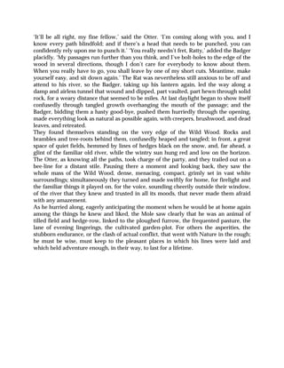 ‘It’ll be all right, my fine fellow,’ said the Otter. ‘I’m coming along with you, and I
know every path blindfold; and if there’s a head that needs to be punched, you can
confidently rely upon me to punch it.’ ‘You really needn’t fret, Ratty,’ added the Badger
placidly. ‘My passages run further than you think, and I’ve bolt-holes to the edge of the
wood in several directions, though I don’t care for everybody to know about them.
When you really have to go, you shall leave by one of my short cuts. Meantime, make
yourself easy, and sit down again.’ The Rat was nevertheless still anxious to be off and
attend to his river, so the Badger, taking up his lantern again, led the way along a
damp and airless tunnel that wound and dipped, part vaulted, part hewn through solid
rock, for a weary distance that seemed to be miles. At last daylight began to show itself
confusedly through tangled growth overhanging the mouth of the passage; and the
Badger, bidding them a hasty good-bye, pushed them hurriedly through the opening,
made everything look as natural as possible again, with creepers, brushwood, and dead
leaves, and retreated.
They found themselves standing on the very edge of the Wild Wood. Rocks and
brambles and tree-roots behind them, confusedly heaped and tangled; in front, a great
space of quiet fields, hemmed by lines of hedges black on the snow, and, far ahead, a
glint of the familiar old river, while the wintry sun hung red and low on the horizon.
The Otter, as knowing all the paths, took charge of the party, and they trailed out on a
bee-line for a distant stile. Pausing there a moment and looking back, they saw the
whole mass of the Wild Wood, dense, menacing, compact, grimly set in vast white
surroundings; simultaneously they turned and made swiftly for home, for firelight and
the familiar things it played on, for the voice, sounding cheerily outside their window,
of the river that they knew and trusted in all its moods, that never made them afraid
with any amazement.
As he hurried along, eagerly anticipating the moment when he would be at home again
among the things he knew and liked, the Mole saw clearly that he was an animal of
tilled field and hedge-row, linked to the ploughed furrow, the frequented pasture, the
lane of evening lingerings, the cultivated garden-plot. For others the asperities, the
stubborn endurance, or the clash of actual conflict, that went with Nature in the rough;
he must be wise, must keep to the pleasant places in which his lines were laid and
which held adventure enough, in their way, to last for a lifetime.
 